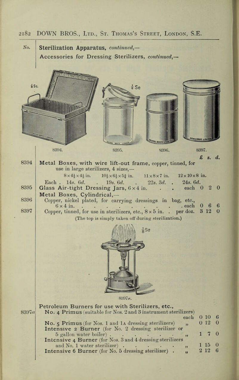No. Sterilization Apparatus, continued,— Accessories for Dressing Sterilizers, continued,— 8394. 8395. 8394 8395 8396 8397 £ s. d. Metal Boxes, with wire lift-out frame, copper, tinned, for use in large sterilizers, 4 sizes,— 8x4£x4|in. 10£x6Jx5£in. 11x8x7 in. 12x10x8 in. Each . 14s. 6d. . 19s. Gd. . 22s. 3d. . 24s. Gd. Glass Air-tight Dressing Jars, 6 x 4 in. . . each 0 2 0 Metal Boxes, Cylindrical,— Copper, nickel plated, for carrying dressings in bag, etc., 6 x 4 in. . . . . . . . . each 0 6 6 Copper, tinned, for use in sterilizers, etc., 8 x 5 in. . per doz. 3 12 0 (The top is simply taken off during sterilization.) 8397a. 8397a Petroleum Burners for use with Sterilizers, etc., No. 4 Primus (suitable for Nos. 2 and 3 instrument sterilizers) each No. 5 Primus (for Nos. 1 and 1a dressing sterilizers) „ Intensive 2 Burner (for No. 2 dressing sterilizer or 5 gallon water boiler) ...... ,, Intensive 4 Burner (for Nos. 3 and 4 dressing sterilizers and No. 1 water sterilizer) ...... Intensive 6 Burner (for No. 5 dressing sterilizer) . „ 0 10 6 0 12 0 1 7 0 1 15 0 2 12 6