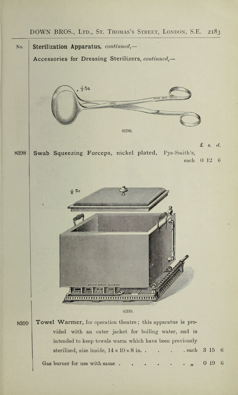 8398 8398. £ s. <(. Swab Squeezing Forceps, nickel plated, Pye-Smith’s, each 0 12 6 8399 8399. Towel Warmer, for operation theatre; this apparatus is pro- vided with an outer jacket for boiling water, and is intended to keep towels warm which have been previously sterilized, size inside, 14 x 10 x 8 in. . . . . each 3 15 Sterilization Apparatus, continued — Accessories for Dressing Sterilizers, continued,- Gas burner for use with same . » 0 19 G