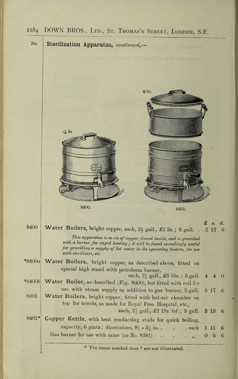 No. 8400 *8400« *84006 8401 8402* Sterilization Apparatus, continued,- iisc. 8400. 8401. £ Water Boilers, bright copper, each, 2.1 gall., £2 2s.; 5 gall. . 2 This apparatus is m ate of copper, Untied inside, and is provided with a burner for rapid heating ; it will he found exceedingly useful for providing a supply of hot water in the operating theatre, for use with sterilizers, etc. Water Boilers, bright copper, as described above, fitted on special high stand with petroleum burner, each, 21 gall., £8 15s.; 5 gall. 4 Water Boiler, as described (Fig. 8400), but fitted with coil fcr use with steam supply in addition to gas burner, 5 gall. 3 Water Boilers, bright copper, fitted with hot-air chamber on top for towels, as made for Royal Free Hospital, etc., each, 21 gall., £2 19s. Gd.; 5 gall. 3 Copper Kettle, with heat conducting studs for quick boiling, capacity, 6 pints ; dimensions, 81 x 31 in. . . . each 1 Gas burner for use with same (as No. 8381) . . . ,, 0 s. d. 12 6 4 0 IT 0 13 6 11 6 5 6