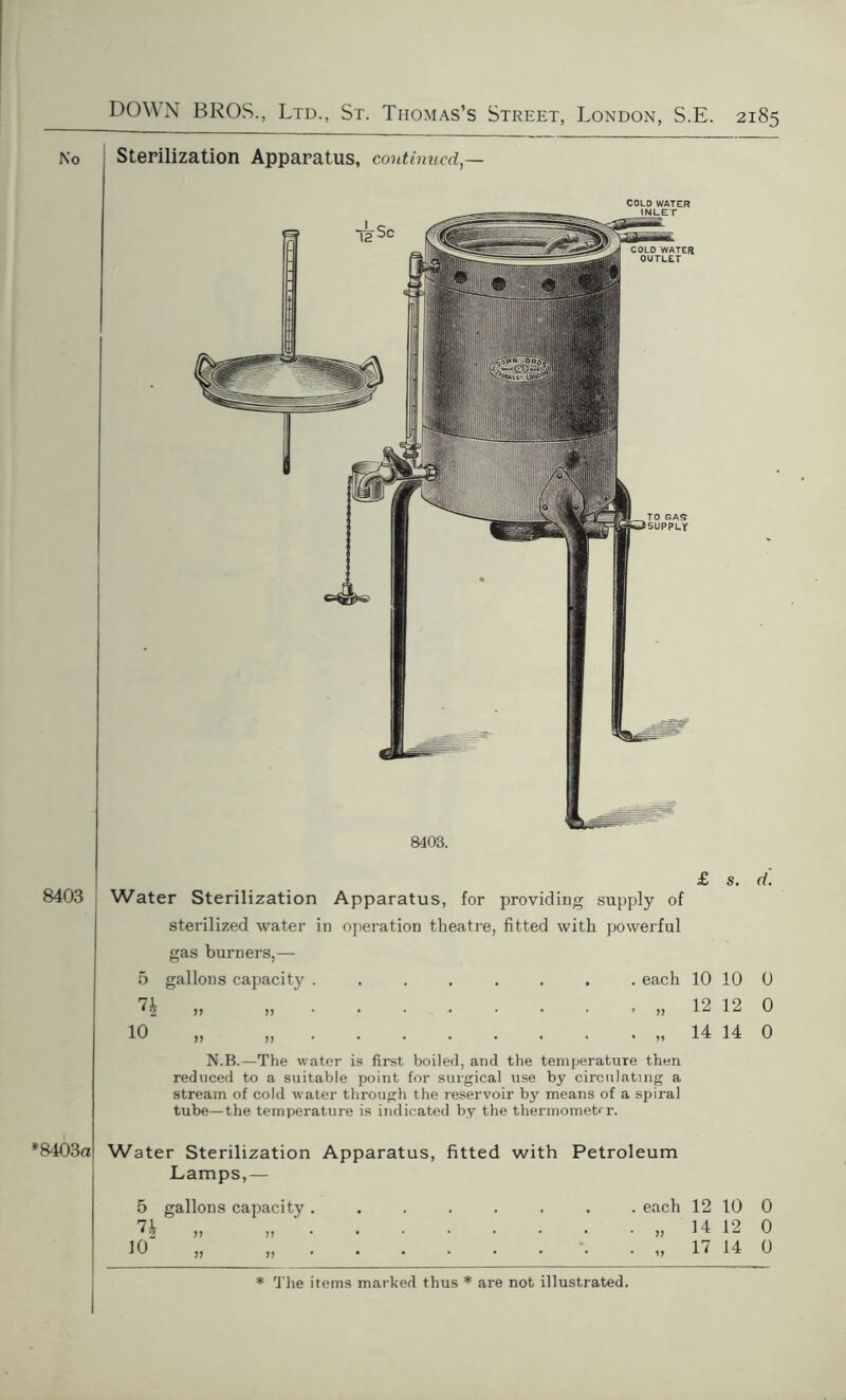 Sterilization Apparatus, continued,— 8403 *8403a 8403. Water Sterilization Apparatus, for providing supply of sterilized water in operation theatre, fitted with powerful gas burners,— 5 gallons capacity ........ each N.B.—The water is first boiled, and the temperature then reduced to a suitable point for surgical use by circulating a stream of cold water through the reservoir by means of a spiral tube—the temperature is indicated by the thermometer. Water Sterilization Apparatus, fitted with Petroleum Lamps,— 5 gallons capacity . » » 10 „ „ . l2Sc COLD WATER OUTLET