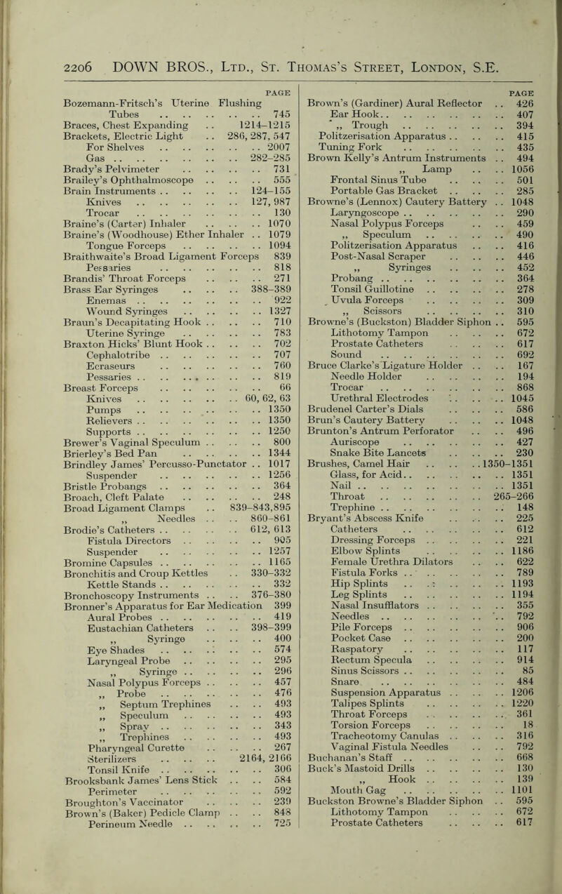 PAGE Bozemann-Fritsch’s Uterine Flushing Tubes 745 Braces, Chest Expanding .. 1214—1215 Brackets, Electric Light .. 286, 287, 547 For Shelves 2007 Gas 282-285 Brady’s Pelvimeter 731 Brailey’s Ophthalmoscope 555 Brain Instruments 124-155 Knives 127,987 Trocar 130 Braine’s (Carter) Inhaler 1070 Braine’s (Woodhouse) Ether Inhaler . . 1079 Tongue Forceps 1094 Braithwaite’s Broad Ligament Forceps 839 Pessaries 818 Brandis’Throat Forceps 271 Brass Ear Syringes 388-389 Enemas 922 Wound Syringes 1327 Braun’s Decapitating Hook 710 Uterine Syringe 783 Braxton Hicks’ Blunt Hook 702 Cephalotribe 707 Ecraseurs 760 Pessaries 819 Breast Forceps 66 Knives 60, 62, 63 Pumps 1350 Relievers 1350 Supports 1250 Brewer’s Vaginal Speculum 800 Brierley’s Bed Pan 1344 Brindley James’ Percusso-Punctator . . 1017 Suspender 1256 Bristle Probangs 364 Broach, Cleft Palate 248 Broad Ligament Clamps .. 839-843,895 ,, Needles . . . . 860-861 Brodie’s Catheters 612, 613 Fistula Directors 905 Suspender 1257 Bromine Capsules 1165 Bronchitis and Croup Kettles . . 330-332 Kettle Stands 332 Bronchoscopy Instruments .. .. 376-380 Bronner’s Apparatus for Ear Medication 399 Aural Probes 419 Eustachian Catheters . . . . 398-399 „ Syringe 400 Eye Shades 574 Laryngeal Probe 295 ,, Syringe 296 Nasal Polypus Forceps 457 „ Probe 476 „ Septum Trephines .. .. 493 „ Speculum 493 ,, Spray 343 ,, Trephines 493 Pharyngeal Curette 267 Sterilizers 2164,2166 Tonsil Knife 306 Brooksbank James’ Lens Stick . . .. 584 Perimeter 592 Broughton’s Vaccinator 239 Brown’s (Baker) Pedicle Clamp . . . . 848 Perineum Needle 725 PAGE Brown’s (Gardiner) Aural Reflector .. 426 Ear Hook 407 * ,, Trough 394 Politzerisation Apparatus 415 Timing Fork 435 Brown Kelly’s Antrum Instruments . . 494 „ Lamp .. .. 1056 Frontal Sinus Tube 501 Portable Gas Bracket 285 Browne’s (Lennox) Cautery Battery . . 1048 Laryngoscope 290 Nasal Polypus Forceps .. .. 459 ,, Speculum 490 Politzerisation Apparatus .. .. 416 Post-Nasal Scraper 446 ,, Syringes 452 Probang 364 Tonsil Guillotine 278 Uvula Forceps 309 ,, Scissors 310 Browne’s (Buckston) Bladder Siphon .. 595 Lithotomy Tampon 672 Prostate Catheters 617 Sound 692 Bruce Clarke’s Ligature Holder .. . . 167 Needle Holder 194 Trocar 868 Urethral Electrodes 1045 Brudenel Carter’s Dials 586 Bran’s Cautery Battery 1048 Brunton’s Antrum Perforator .. .. 496 Auriscope 427 Snake Bite Lancets 230 Brushes, Camel Hair 1350-1351 Glass, for Acid 1351 Nail 1351 Throat 265-266 Trephine 148 Bryant’s Abscess Knife 225 Catheters 612 Dressing Forceps 221 Elbow Splints 1186 Female Urethra Dilators .. .. 622 Fistula Forks 789 Hip Splints .. 1193 Leg Splints 1194 Nasal Insufflators 355 Needles '.. 792 Pile Forceps 906 Pocket Case 200 Raspatory 117 Rectum Specula 914 Sinus Scissors 85 Snare 484 Suspension Apparatus 1206 Talipes Splints 1220 Throat Forceps 361 Torsion Forceps 18 Tracheotomy Canulas 316 Vaginal Fistula Needles .. . . 792 Buchanan’s Staff 668 Buck’s Mastoid Drills 130 „ Hook 139 Mouth Gag 1101 Buckston Browne’s Bladder Siphon . . 595 Lithotomy Tampon 672 Prostate Catheters 617