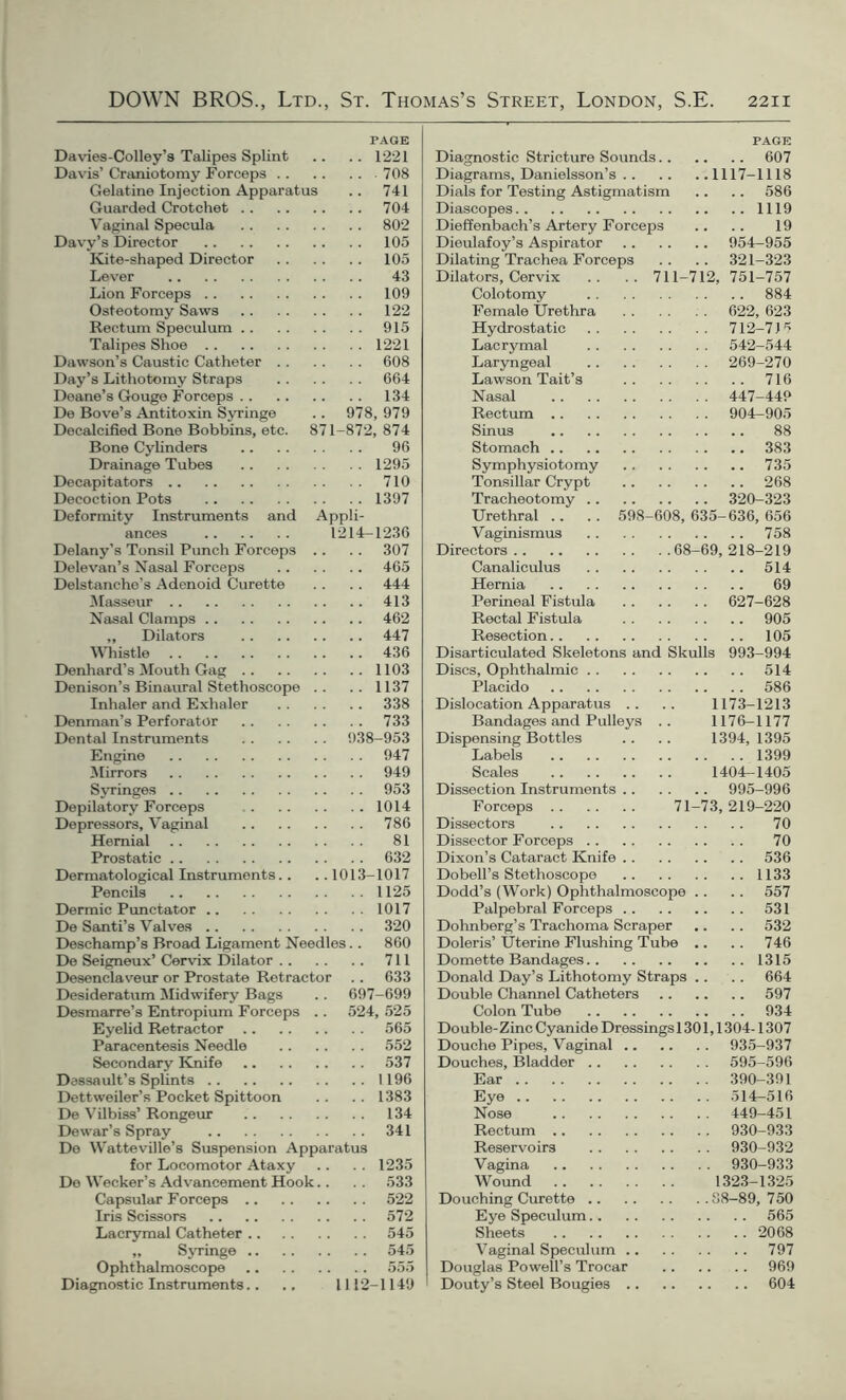 PAGE Davies-Colley’s Talipes Splint .. .. 1221 Davis’ Craniotomy Forceps 708 Gelatine Injection Apparatus .. 741 Guarded Crotchet 704 Vaginal Specula 802 Davy’s Director 105 Kite-shaped Director 105 Lever 43 Lion Forceps 109 Osteotomy Saws 122 Rectum Speculum 915 Talipes Shoe 1221 Dawson’s Caustic Catheter 608 Day’s Lithotomy Straps 664 Deane’s Gouge Forceps 134 De Bove’s Antitoxin Syringe .. 978, 979 Docalcified Bone Bobbins, etc. 871-872, 874 Bone Cylinders 96 Drainage Tubes 1295 Decapitators 710 Decoction Pots 1397 Deformity Instruments and Appli- ances 1214-1236 Delany’s Tonsil Punch Forceps .. .. 307 Delevan’s Nasal Forceps 465 Delstanche’s Adenoid Curette .. . . 444 Masseur 413 Nasal Clamps 462 „ Dilators 447 Whistle 436 Denhard’s Mouth Gag 1103 Denison’s Binaural Stethoscope .. .. 1137 Inhaler and Exhaler 338 Denman’s Perforator 733 Dental Instruments 938-953 Engine 947 Mirrors 949 Syringes 953 Depilatory Forceps 1014 Depressors, Vaginal 786 Hernial 81 Prostatic 632 Dermatological Instruments.. ..1013-1017 Pencils 1125 Dermic Punctator 1017 De Santi’s Valves 320 Deschamp’s Broad Ligament Needles.. 860 De Seigneux’ Cervix Dilator 711 Desenclaveur or Prostate Retractor .. 633 Desideratum Midwifery Bags .. 697-699 Desmarre’s Entropium Forceps .. 524, 525 Eyelid Retractor 565 Paracentesis Needle 552 Secondary Knife 537 Dassault’s Splints 1196 Dettweiler’s Pocket Spittoon .. .. 1383 De Vilbiss’ Rongeur 134 Dewar’s Spray 341 De Watteville’s Suspension Apparatus for Locomotor Ataxy .. . . 1235 De Wecker’s Advancement Hook.. . . 533 Capsular Forceps 522 Iris Scissors 572 Lacrymal Catheter 545 „ Syringe 545 Ophthalmoscope 555 Diagnostic Instruments.. ., 1112-1149 PAGE Diagnostic Stricture Sounds 607 Diagrams, Danielsson’s 1117-1118 Dials for Testing Astigmatism .. .. 586 Diascopes 1119 Dieffenbach’s Artery Forceps .. .. 19 Dieulafoy’s Aspirator 954-955 Dilating Trachea Forceps . . .. 321-323 Dilators, Cervix .. .. 711-712, 751-757 Colotomy 884 Female Urethra 622, 623 Hydrostatic 712-715 Lacrymal 542-544 Laryngeal 269-270 Lawson Tait’s 716 Nasal 447-44? Rectum 904-905 Sinus 88 Stomach 383 Symphysiotomy 735 Tonsillar Crypt 268 Tracheotomy 320-323 Urethral .. .. 598-608, 635-636, 656 Vaginismus 758 Directors 68-69, 218-219 Canaliculus 514 Hernia 69 Perineal Fistula 627-628 Rectal Fistula 905 Resection 105 Disarticulated Skeletons and Skulls 993-994 Discs, Ophthalmic 514 Placido 586 Dislocation Apparatus .. .. 1173-1213 Bandages and Pulleys .. 1176-1177 Dispensing Bottles .. .. 1394,1395 Labels 1399 Scales 1404-1405 Dissection Instruments 995-996 Forceps 71-73, 219-220 Dissectors 70 Dissector Forceps 70 Dixon’s Cataract Knife 536 Dobell’s Stethoscope 1133 Dodd’s (Work) Ophthalmoscope .. .. 557 Palpebral Forceps 531 Dohnberg’s Trachoma Scraper .. .. 532 Doleris’ Uterine Flushing Tube .. .. 746 Domette Bandages 1315 Donald Day’s Lithotomy Straps .. .. 664 Double Channel Catheters 597 Colon Tube 934 Double- Zinc Cyanide Dressings 1301,1304-1307 Douche Pipes, Vaginal 935-937 Douches, Bladder 595-596 Ear 390-391 Eye 514-516 Nose 449-451 Rectum 930-933 Reservoirs 930-932 Vagina 930-933 Wound 1323-1325 Douching Curette 88-89,750 Eye Speculum 565 Sheets 2068 Vaginal Speculum 797 Douglas Powell’s Trocar 969 Douty’s Steel Bougies 604