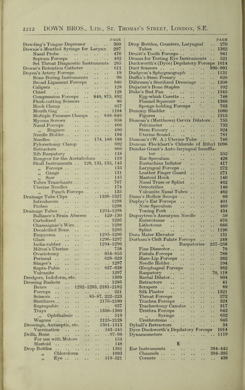 I'AGE Dowding’s Tongue Depressor .. .. 300 Downie’s Menthol Syringe for Larynx 297 Nasal Probe 476 Septum Forceps 462 Set Throat Diagnostic Instruments 265 Dowse’s Retention Catheter .. .. 611 Doyen’s Artery Forceps 19 Bone Boring Instruments .. .. 99 Broad Ligament Forceps .. .. 840 Calipers 128 Chisel 128 Compression Forceps .. 840, 875, 892 Flesh-cutting Scissors 86 Hook Clamp 857 Mouth Gag .. 1104 Multiple Pressure Clamps .. 848-849 Myoma Screws 858 Nasal Forceps 466 ,, Rugines 480 Needle Holder 194 Needles 174, 186-188 Pylorectomy Clamp 892 Retractors 866 Rib Raspatory 118 Rongeur for the Acetabulum .. 119 Skull Instruments . . 128, 131, 135, 145 ,, Forceps 135 „ Gauge 131 ,, Saw 145 Tubes Tranchants 767 Uterine Needles 174 ,, Punch Forceps 135 Drainage Tube Clips 1326-1327 Introducers 1298 Probes 1298 Drainage Tubes 1294—1298 Ballance’s Brain Abscess .. 129-130 Carbolized 1295 Chassaignac’s Wire 1298 Decalcified Bone 1295 Empvema 1295-1296 Glass 1296-1297 India-rubber 1294-1296 Milton’s Uterine 758 Ovariotomy 854-855 Perineal 628-629 Sanger’s 1297 Supra-Pubic 637-638 Vulcanite 1297 Dredgers, Iodoform, etc. 1369 Dressing Baskets 1286 Boxes .. .. 1292-1293,2181-2182 Forceps 221 Scissors 85-87, 222-223 Sterilizers 2176-2180 Suprapubic 637 Trays 1356-1360 ,, Ophthalmic 519 Wagons 2125-2128 Dressings, Antiseptic, etc. ., 1301-1313 Vaccination 243-245 Drills, Bone ,, .. . . 97-98 For use with Motors . , .. .. 154 Mastoid 148 Drop Bottles 1361 „ Chloroform 1093 „ Eye 519-521 I PAGE Drop Bottles, Counters, Laryngeal .. 270 Tubes 1362 Druitt’s Tooth Forceps 941 Drums for Testing Eye Instruments .. 521 Duckworth’s (Dyce) Depilatory Forceps 1014 Duct Scissors 990-991 Dudgeon’s Sphygmograph 1131 Duffin's Stem Pessary 820 Diihrssen’s Sterilized Dressings .. .. 1308 Dujarier’s Bone Staples 102 Duke’s Bed Pan 1345 Egg-whisk Curette . . 748 Flannel Squeezer 1366 Sponge-holding Forceps .. .. 763 Dummy Bladder 1060 Figures 1315 Duncan’s (Matthews) Cervix Dilators.. 755 Pelvimeter 732 Stem Pessary 824 Uterine Sound 781 Duncan’s (W. A.) Uterine Tube .. .. 746 Duncan Flockhart’s Chloride of Ethyl 1098 Dundas Grant’s Auto-laryngeal Insuffla- tor 355 Ear Speculum 428 Eustachian Inflator 417 Laryngeal Forceps 272 Leather Finger Guard 271 Mastoid Hook 140 Nasal Truss or Splint 462 Osteotribes 140 Vulcanite Nasal Tubes 462 Dunn’s Hollow Scoops 89 Duplay’s Ear Forceps 401 Nose Speculum 489 Tuning Fork 434 Dupuytren’s Aneurysm Needle .. . . 59 Enterotome 876 Lithotome 666 Splint 1196 Dura Mater Elevator 131 Durham’s Cleft Palate Forceps .. .. 248 „ Raspatories 257-258 Fine Dissector 70 Fistula Forceps 788 Hare-Lip Forceps 262 Needle Holder 194 (Esophageal Forceps 362 Raspatory 70, 118 Rectal Dilator 904 Retractors 41 Scrapers 89 Silk Plaster 1321 Throat Forceps 272 Trachea Forceps 324 Tracheotomy Canulas 317 Urethra Forceps 642 ,, Syringe 652 Urethrotome 645 Dyball’s Retractors 34 Dyce Duckworth’s Depilatory Forceps 1014 Dynamometers 1119 E Ear Instruments 384—442 Channels 394-395 Qornets . . .. . t ., ,, ,, 438