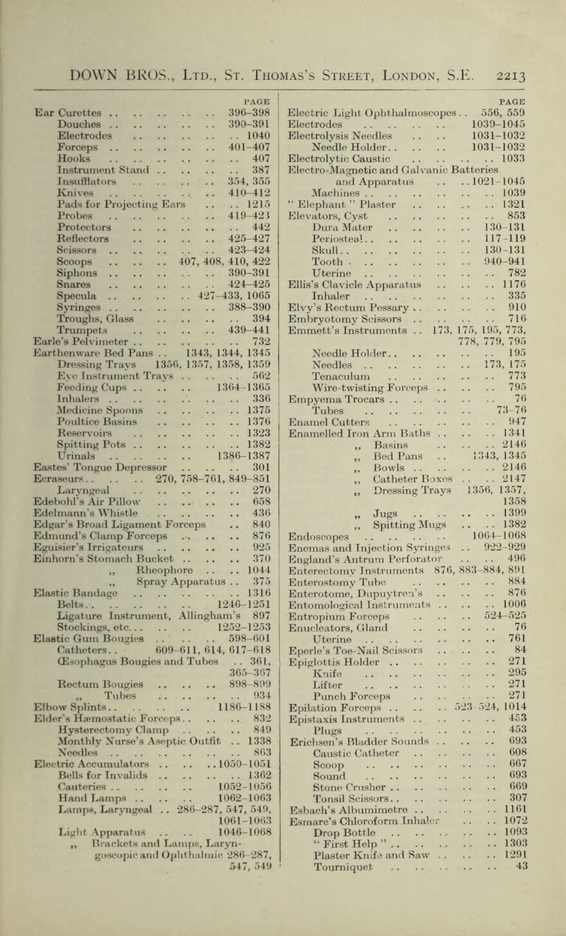 PAGE j Ear Curettes 396-398 Douches 390-391 Electrodes 1040 Forceps 401-407 Hooks 407 Instrument Stand 387 Insufflators 354, 355 Knives 410-412 Pads for Projecting Ears .. .. 1215 Probes 419-421 Protectors 442 Reflectors 425-427 Scissors 423-424 Scoops 407, 408, 410, 422 Siphons 390-391 Snares 424—425 Specula 427-433, 1065 Syringes 388-390 Troughs, Glass 394 Trumpets 439-441 Earle’s Pelvimeter 732 Earthenware Bed Pans . . 1343, 1344, 1345 Dressing Tray'S 1356, 1357, 1358, 1359 Eye Instrument Trays 562 Feeding Cups 1364-1365 | Inhalers 336 ! Medicine Spoons 1375 j Poultice Basins 1376 Reservoirs 1323 Spitting Pots 1382 Urinals 1386-1387 Eastes’ Tongue Depressor 301 Ecraseurs 270, 758-761, 849-851 Laryngeal 270 Edebohl’s Air Pillow 658 Edelmann’s Whistle 436 Edgar’s Broad Ligament Forceps .. 840 Edmund’s Clamp Forceps 876 Eguisier’s Irrigateurs 925 Einhorn’s Stomach Bucket 370 „ Rheophore .. .. 1044 ,, Spray Apparatus .. 375 Elastic Bandage 1316 Belts 1246-1251 Ligature Instrument, Allingham’s 897 Stockings, etc 1252-1253 Elastic Gum Bougies 598-601 Catheters.. 609-611, 614, 617-618 CEsophagus Bougies and Tubes .. 361, 365-367 Rectum Bougies 898-899 „ Tubes 934 Elbow Splints 1186-1188 Elder’s Hjemostatic Forceps 832 Hysterectomy Clamp 849 Monthly Nurse’s Aseptic Outfit .. 1338 Needles 863 Electric Accumulators 1050-1051 Bells for Invalids 1362 Cauteries 1052-1056 Hand Lamps 1062-1063 Lamps, Larvngeal .. 286-287, 547, 549, 1061-1063 Light Apparatus .. .. 1046-1068 „ Brackets and Lamps, Laryn- goscopicand Ophthalmic 286-287, 547, 549 PAGE Electric Light Ophthalmoscopes. . 556, 559 Electrodes 1039-1045 Electrolysis Needles .. .. 1031-1032 Needle Holder 1031-1032 Electrolytic Caustic 1033 Electro-Magnetic and Galvanic Batteries and Apparatus .. ..1021-1045 Machines 1039 “ Elephant ” Plaster 1321 Elevators, Cyst 853 Dura Mater 130-131 Periostea! 117-119 Skull 130-131 Tooth 940-941 Uterine 782 Ellis’s Clavicle Apparatus 1176 Inhaler 335 Elvy’s Rectum Pessary 910 Embryotomy Scissors 716 Emmett’s Instruments . . 173, 175, 195, 773, 778, 779, 795 Needle Holder 195 Needles 173, 175 Tenaculum 773 Wire-twisting Forceps 795 Empyema Trocars 76 Tubes 73-76 Enamel Cutters 947 Enamelled Iron Arm Baths 1341 ,, Basins 2146 ,, BedPans .. 1343,1345 ,, Bowls 2146 ,, Catheter Boxes .. .. 2147 „ Dressing Trays 1356, 1357, 1358 „ Jugs 1399 ,, Spitting Mugs .. .. 1382 Endoscopes 1064-1068 Enemas and Injection Syringes . . 922-929 England’s Antrum Perforator . . . . 496 Enterectomv Instruments 876, 883-884, 891 Enterostomy Tube 884 Enterotome, Dupuytren’s 876 Entomological Instruments 1006 Entropium Forceps 524-525 Enucleators, Gland 76 Uterine 761 Eperle’s Toe-Nail Scissors 84 Epiglottis Holder 271 Knife 295 Lifter 271 Punch Forceps 271 Epilation Forceps 523-524,1014 Epistaxis Instruments 453 Plugs 453 Erichsen’s Bladder Sounds 693 Caustic Catheter 608 Scoop 667 Sound 693 Stone Crusher 669 Tonsil Scissors 307 Esbaeh’s Albumimetre 1161 Esmarc’s Chloroform Inhaler .. .. 1072 Drop Bottle , ,. .. 1093 “ First Help ”,. .. ... ,, .. 1303 Plaster Knife and Saw . , . , .. 1291 Tourniquet 43
