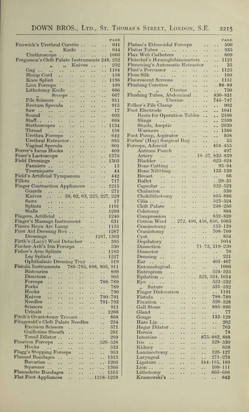 PAGE Fenwick’s Urethral Curette 641 „ Knife 644 Urethroscope 1066 Fergusson’s Cleft Palate Instruments 248, 252 „ ,, Knives .. .. 252 Gag 1104 Hemp Cord 158 Knee Splint 1196 Lion Forceps 109 Lithotomy Knife 666 „ Scoops 667 Pile Scissors 911 Rectum Specula 915 Saw 17 Sound 693 Staff 668 Stethoscopes 1134 Thread 158 Urethra Forceps 642 Urethral Extractor 685 Vaginal Specula 801 Ferrer’s Incus Hooks 409 Feser’s Lactoscope 1370 Field Dressings 1303 Panniers 13 Tourniquets 44 Field’s Artificial Tympanum .. .. 442 Fillets 717 Finger Contraction Appliances .. .. 1215 Guards 271 Knives .. .. 59, 62, 63, 225, 227, 229 Saws 17 Splints 1191 Stalls 1299 Fingers, Artificial 1240 Fingor’s Massage Instrument .. .. 631 Finsen Reyn Arc Lamp 1155 First Aid Dressing Box 1287 Dressings 1287, 1303 Firth’s (Lacy) Wool Detacher .. .. 395 Fischer-Arlt’s Iris Forceps 530 Fisher’s Arm Splints 1183 Leg Splints 1227 Ophthalmic Dressing Tray .. .. 519 Fistula Instruments 788-795, 898, 905, 911 Bistouries 899 Directors 905 Forceps 788-789 Forks 789 Hooks 790 Knives 790-791 Needles 791-793 Scissors 911 Urinals 1266 Fitch’s Ovariotomy Trocars 868 Fitzgerald’s Cleft Palate Needles .. 254 Excision Scissors 571 Guillotine Sheath 281 Tonsil Dilator 269 Fixation Forceps 526-528 Hooks 533 Flagg’s Stopping Forceps 953 Flannel Bandages 1315 Bavarian 1205 Squeezer 1366 Flannelette Bandages 1315 Flat Foot Appliances 1218-1219 rAGE Flatau’s Ethmoidal Forceps .. .. 500 Flatus Tubes 935 Flax Web Catheters 609 Fleischel’s Haemoglobinometers .. .. 1121 Flemming’s Automatic Retractor .. 35 Flint’s Percussor 1125 Floss Silk 160 Fluorescent Screens 1151 Flushing Curettes 88-89 „ ,, Uterine 750 Flushing Tubes, Abdominal .. .. 830-831 „ Uterine . . .. 745-747 Folker’s Pile Clamp 902 Foot Electrode 1041 Rests for Operation Tables .. .. 2106 Slings 2109 Stools, Aseptic 2039 Warmers 1366 Foot Pump, Aspirator 958 Forbes’ (Hay) Surgical Bag 55 Forceps, Adenoid 454-455 Antrum Punch 497 Artery 18-27,832-839 Bladder 623-624 Bone Cutting 93-94 Bone Nibbling 133-139 Breast 66 Bullet 29-31 Capsular 522-523 Chalazion 530 Cholelithotomy 885-886 Cilia 523-524 Cleft Palate 248-250 Colotomy 884 Compression 832-839 Cotton Wool . . 272, 406, 456, 656, 1065 Craniectomy .. 133-139 Craniotomy 708-709 Cyst 854 Depilatory 1014 Dissection .. .. 71-73,219-220 Dissector 70 Dressing 221 Ear 401-407 Entomological 1006 Entropium 524-525 Epilation 523, 524, 1014 Eye 522-532 ,, Suture 531-532 Finger Dislocation 1191 Fistula 788-789 Fixation 526-528 Gall Stone 885-886 Gland 77 Gouge 133-139 Hare Lip 262 Hegar Dilator 763 Hernia 78 Intestine 875-882, 888 Iris 528-530 Kidney 659 Laminectomy 126-127 Laryngeal 271-276 Ligature 184-185, 189 Lion 109-111 Lithotomy 665-666 Krassowski’s ... ... 843