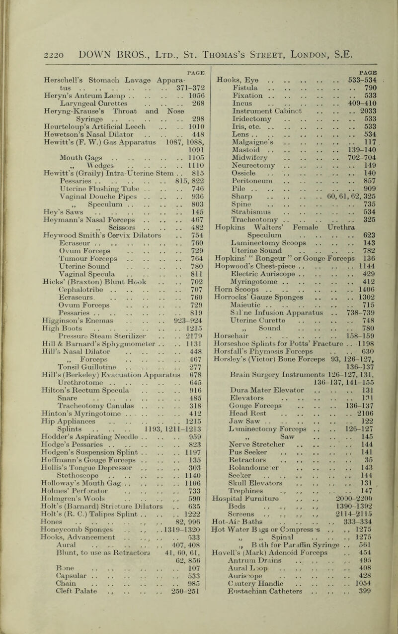 PAGE Herschell’s Stomach Lavage Appara- tus 371-372 Heryn’s Antrum Lamp 1056 Laryngeal Curettes 268 Heryng-Krause’s Throat and Nose Syringe 298 Heurteloup’s Artificial Leech 1010 Hewetson’s Nasal Dilator 448 Hewitt’s (F. W.) Gas Apparatus 1087, 1088, 1091 Mouth Gags 1105 „ Wedges 1110 Hewitt’s (Graily) Intra-Uterine Stem . . 815 Pessaries 815, 822 Uterine Flushing Tube 746 Vaginal Douche Pipes 936 ,, Speculum 803 Hey’s Saws . . 145 Heymann’s Nasal Forceps 467 „ Scissors 482 Hoy wood Smith’s Cervix Dilators .. 754 Ecraseur 760 Ovum Forceps 729 Tumour Forceps 764 Uterine Sound 780 Vaginal Specula 811 Hicks’ (Braxton) Blunt Hook .. .. 702 Cephalotribe 707 Ecraseurs 760 Ovum Forceps 729 Pessaries 819 Higginson’s Enemas 923-924 High Boots 1215 Pressure Steam Sterilizer .. .. 2179 Hill & Barnard’s Sphygmometer . . . . 1131 Hill’s Nasal Dilator 448 ,, Forceps 467 Tonsil Guillotine 277 Hill’s (Berkeley) Evacuation Apparatus 678 Urethrotome 645 Hilton’s Rectum Specula 916 Snare 485 Tracheotomy Canulas 318 Hinton’s Myringotome 412 Hip Appliances 1215 Splints 1193, 1211-1213 Hodder’s Aspirating Needle 959 Hodge’s Pessaries 823 Hodgen’s Suspension Splint 1197 Hoffmann’s Gouge Forceps 135 Hollis’s Tongue Depressor 303 Stethoscope 1140 Holloway’s Mouth Gag ,. 1106 Holmes’ Perforator ,. 733 Holmgren’s Wools ,, 590 Holt’s (Barnard) Stricture Dilators ,. 635 Holt’s (R. C.) Talipes Splint 1222 Hones , ,. 82, 996 Honeycomb Sponges . . ., , . 1319-1320 Hooks, Advancement . . .. . . 533 Aural 407,408 Blunt, to use as Retractors 41, 60, 61, 62, 856 Bone 107 Capsular 533 Chain 985 Cleft Palate ., 250-251 PAGE Hooks, Eye 533-534 Fistula 790 Fixation 533 Incus 409-410 Instrument Cabinet 2033 Iridectomy 533 Iris, etc 533 Lens 534 Malgaigne's 117 Mastoid 139-140 Midwifery 702-704 Neurectomy 149 Ossicle 140 Peritoneum 857 Pile 909 Sharp 60,61,62,325 Spine 735 Strabismus 534 Tracheotomy 325 Hopkins Walters’ Female Urethra Speculum 623 Laminectomy Scoops 143 Uterine Sound 782 Hopkins’ “ Rongeur ” or Gouge Forceps 136 Hop wood’s Chest-piece 1144 Electric Auriscope 429 Myringotome 412 Horn Scoops 1406 Horrocks’ Gauze Sponges 1302 Maieutic 715 Sal ne Infusion Apparatus .. 738-739 Uterine Curette 748 ,, Sound 780 Horsehair 158-159 Horseshoe Splints for Potts’ Fracture . . 1198 Horsfall’s Phymosis Forceps . . . . 630 Horsley’s (Victor) Bone Forceps 93, 126-127, 136-137 Brain Surgery Instruments 126-127, 131, 136-137, 141-155 Dura Mater Elevator 131 Elevators 131 Gouge Forceps 136-137 Head Rest 2106 Jaw Saw 122 Laminectomy Forceps .. .. 126-127 ,, Saw 145 Nerve Stretcher 144 Pus Seeker 141 Retractors 35 Rolando me :er 143 Seeker ., ., 144 Skull Elevators ,, ., ., 131 Trephines ., ,, ., .. 147 Hospital Furniture ,, ., 2000-2200 Beds ., ., ,, 1390-1392 Screens ., ,. ,, ., 2114-2115 Hot-Air Baths . . ., ., ., 333-334 Hot Water B igs or Compress 'S .. 1275 „ „ Spinal 1275 ,, B ith for Paraffin Syringe .. 561 Hovell’s (Mark) Adenoid Forceps ,, 454 Antrum Drains .. ,, . . ,. 495 Aural L >op .. ., 408 Auriscope 428 C lutery Handle 1054 Eustachian Catheters .. ,. ,. 399