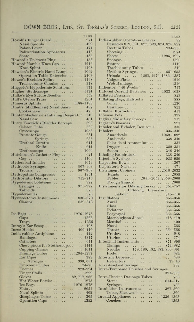 PACK Hovoll’s Finger Guard 271 Nasal Specula 492 Palate Lever 474 Politzerisation Apparatus .. 416 Snare 485 Howard’s Epistaxis Plug 453 Howard Marsh’s Knee Cap 1216 Knee Splint 1198 Howden’s Electric Hand Lamp . . .1062 Operation Table Extension .. .. 2103 Howse’s Excision Splint 1198 Tracheotomy Canulas 318 Huggett’s Hypodermic Solutions . . 977 Hughes’Stethoscope 1134 Hulke’s Eye Suture Needles . . . . 552 Hull’s Uterus Truss 1264 Humerus Splints 1188-1189 Hunt’s (Middlemass) Nasal Snare . . 487 Spokeshave 473 Hunter Mackenzie’s Inhaling Respirator 340 Nasal Saw 481 Hurry Fenwick’s Bladder Forceps .. 623 Caisson Tube 639 Cystoscope 1058 Prostate Gouge 631 ,, Syringe 653 Urethral Curette 641 ,, Knife 644 Urethroscope 1066 Hutchinson’s Catheter Plug 621 Gag 1106 Hyderabad Inhaler 1073 Hydrocelo Syringes 967-968 Trocars 967-968 Hydropathic Compresses 1251 Hydrostatic Dilators 712-715 Hypodermic Solutions 977 Syringes 971-977 Tabloids 978 Hypodermules 978 Hvsterectomy Instruments .. .. 830-870 Clamps 839-843 I Ice Bags 1276-1278 Cups 1366 Trays 1356 Imray’8 Ear Scoop 408 Incus Hooks 409-410 India-rubber Antiphones 442 Bandages 1317 Catheters 611 Chest-pieces for Stethoscope. . . . 1144 Cupping Glasses 1011 Drainage Tubes 1294-1297 Ear Pipes 389 ,, Syringes 390, 651 Empyema Tubes 74-75 Enemas 923-924 Finger Stalls 1299 Gloves 82,717,986 Hot Water Bottlos 1273 Ice Bags 1276-1278 Mats 2051 Nasal Splints 462 (Esophagus Tubes 365 Operation Caps .. .. 1352 ' PAGE India-rubber Operation Sleeves .. .. 82 Pessaries 819, 821, 822, 823, 824, 825, 827 Rectum Tubes 934-935 Sheeting 1274 Sheets 1295, 1297 Sponges 1320 Stamps 1119 Tracheotomy Tubes 319 Urethra Syringes 651-653 Urinals .. .. 1265, 1270, 1386, 1387 Valgus Plates 1219 Web Bandages 1316 Indicator, “ 40 Weeks ” 717 Induced Current Batteries . . 1033-1038 Inflated Pessaries 823 Inflating Bags, Halsted’s 888 Collar 1230 Pessaries 823 Inflator, Eustachian 417 Infusion Pots 1398 Inglis’s Midwifery Forceps 719 Ingram’s Enemas 923 Inhaler and Exhaler, Denison’s . . . . 338 Inhalers 335-340 Anaesthetic 1069-1092 Antiseptic 338-340 Chloride of Ammonium 337 Oxygen 350-351 Steam 348-349 Inhaling Respirators 338-340 Injection Syringes . . 922-929 Inspection Bowls 1367 Inspirators, Nasal 471 Instrument Cabinets 2016-2033 Stands 2058 Tables .. .. 2041-2053,2059-2060 Trough Stands 2060 Instruments for Dilating Cervix . . 751-757 ,, Inducing Premature Labour 715-716 Insufflators 354-356 Aural 354-355 Glass 354-356 Iodoform 354—356 Laryngeal 354-356 Macnaughton Jones’ .. .. 418-419 Menthol 400 Nasal 355 Throat , 354-356 Urethra 648 Uterine 774 Intestinal Instruments 871-896 Clamps 874 882 Needles .. 179, 180, 182, 183, 890-891 Rods 884 Intestine Depressor 889 Retractors 39, 40 Intra-trachea! Syringe 297 Intra-Tympanic Douchos and Syringes 391-393 Intra-Uterine Drainage Tubes . . . . 758 Stems 814-817 Syringes 783 Intubation Instruments . . .. 327-329 Tubes, Macewen’s 329 Invalid Appliances 1336-1393 Couches 1393