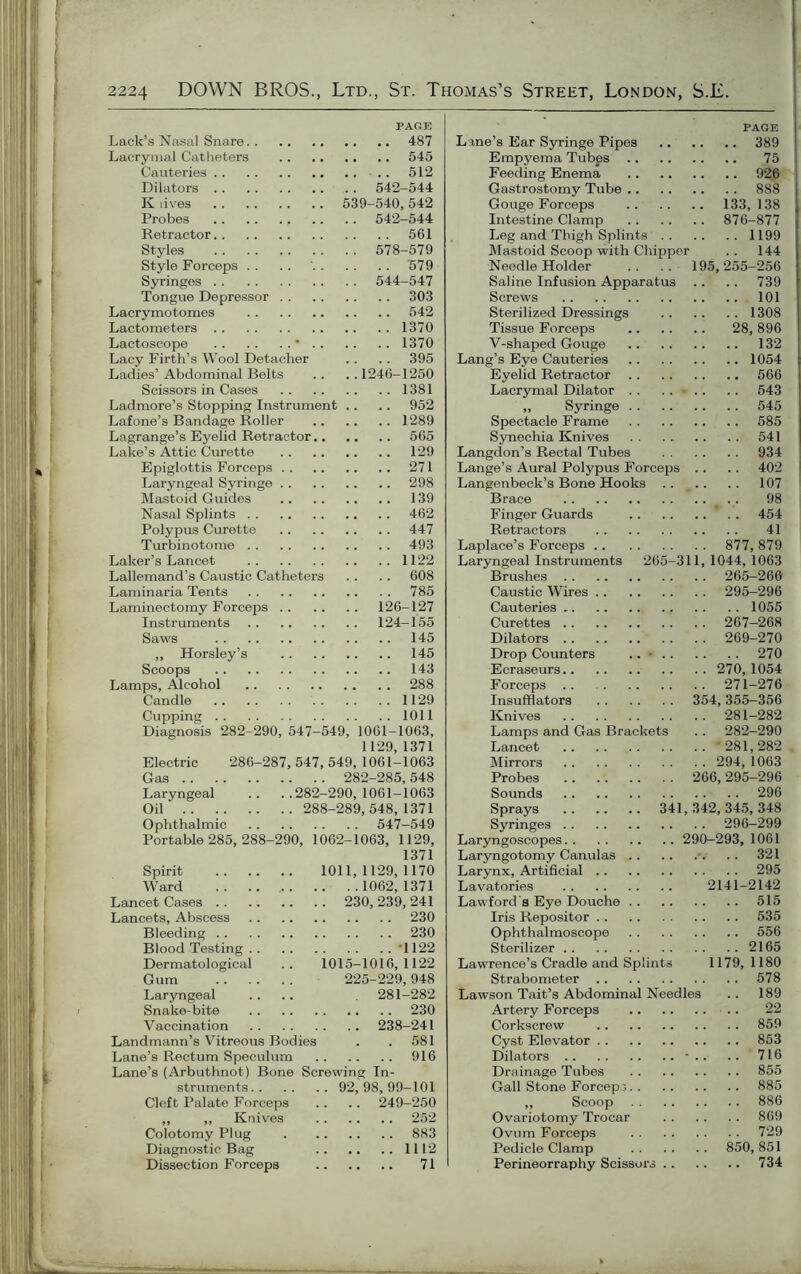 PAGE Lack’s Nasal Snare 487 Lacrymal Catheters 545 Cauteries .. 512 Dilators 542-544 K lives 539-540,542 Probes 542-544 Retractor 561 Styles 578-579 Style Forceps . . .. ' 579 Syringes 544-547 Tongue Depressor 303 Lacrymotomes 542 Lactometers 1370 Lactoscope * 1370 Lacy Firth’s Wool Detacher . . .. 395 Ladies’ Abdominal Belts .. .. 1246-1250 Scissors in Cases 1381 Ladmore’s Stopping Instrument .. .. 952 Lafone’s Bandage Roller 1289 Lagrange’s Eyelid Retractor 565 Lake’s Attic Curette 129 Epiglottis Forceps 271 Laryngeal Syringe 298 Mastoid Guides 139 Nasal Splints 462 Polypus Curette 447 Turbinotome 493 Laker’s Lancet 1122 Lallemand’s Caustic Catheters . . . . 608 Laminaria Tents 785 Laminectomy Forceps 126-127 Instruments 124-155 Saws 145 ,, Horsley’s 145 Scoops 143 Lamps, Alcohol 288 Candle 1129 Cupping 1011 Diagnosis 282-290, 547-549, 1061-1063, 1129, 1371 Electric 286-287, 547, 549, 1061-1063 Gas 282-285,548 Laryngeal .. ..282—290,1061-1063 Oil 288-289,548,1371 Ophthalmic 547-549 Portable 285, 288-290, 1062-1063, 1129, 1371 Spirit 1011,1129,1170 Ward 1062, 1371 Lancet Cases 230, 239, 241 Lancets, Abscess 230 Bleeding 230 Blood Testing ’1122 Dermatological .. 1015-1016,1122 Gum 225-229,948 Laryngeal .... 281-282 Snake-bite 230 Vaccination 238-241 Landmann’s Vitreous Bodies . .581 Lane’s Rectum Speculum 916 Lane’s (Arbuthnot) Bone Screwing In- struments 92,98,99-101 Cleft Palate Forceps .. .. 249-250 „ „ Knives 252 Colotomy Plug 883 Diagnostic Bag 1112 Dissection Forceps 71 PAGE Lane’s Ear Syringe Pipes 389 Empyema Tubps 75 Feeding Enema 926 Gastrostomy Tube 888 Gouge Forceps 133, 138 Intestine Clamp 876-877 Leg and Thigh Splints 1199 Mastoid Scoop with Chipper .. 144 Needle Holder .. .. 195,255-256 Saline Infusion Apparatus .. .. 739 Screws 101 Sterilized Dressings 1308 Tissue Forceps 28,896 V-shaped Gouge 132 Lang’s Eye Cauteries 1054 Eyelid Retractor 566 Lacrymal Dilator .. .. - .. .. 543 ,, Syringe 545 Spectacle Frame 585 Synechia Knives 541 Langdon’s Rectal Tubes 934 Lange’s Aural Polypus Forceps .. .. 402 Langenbeck’s Bone Hooks .. .. .. 107 Brace .. 98 Finger Guards * .. 454 Retractors 41 Laplace’s Forceps 877, 879 Laryngeal Instruments 265-311, 1044, 1063 Brushes 265-266 Caustic Wires 295-296 Cauteries 1055 Curettes 267—268 Dilators 269-270 Drop Counters .. • 270 Ecraseurs 270, 1054 Forceps .. 271-276 Insufflators 354,355-356 Knives 281-282 Lamps and Gas Brackets .. 282-290 Lancet 281,282 Mirrors 294, 1063 Probes 266,295-296 Sounds 296 Sprays 341,342,345,348 Syringes 296-299 Laryngoscopes 290-293, 1061 Laryngotomy Canulas . . 321 Larynx, Artificial 295 Lavatories 2141-2142 Lawford s Eye Douche 515 Iris Repositor 535 Ophthalmoscope 556 Sterilizer 2165 Lawrence’s Cradle and Splints 1179, 1180 Strabometer 578 Lawson Tait’s Abdominal Needles .. 189 Artery Forceps 22 Corkscrew 859 Cyst Elevator 853 Dilators • .. .. 716 Drainage Tubes 855 Gall Stone Forceps 885 ,, Scoop 886 Ovariotomy Trocar 869 Ovum Forceps 729 Pedicle Clamp 850,851 Perineorraphy Scissors 734