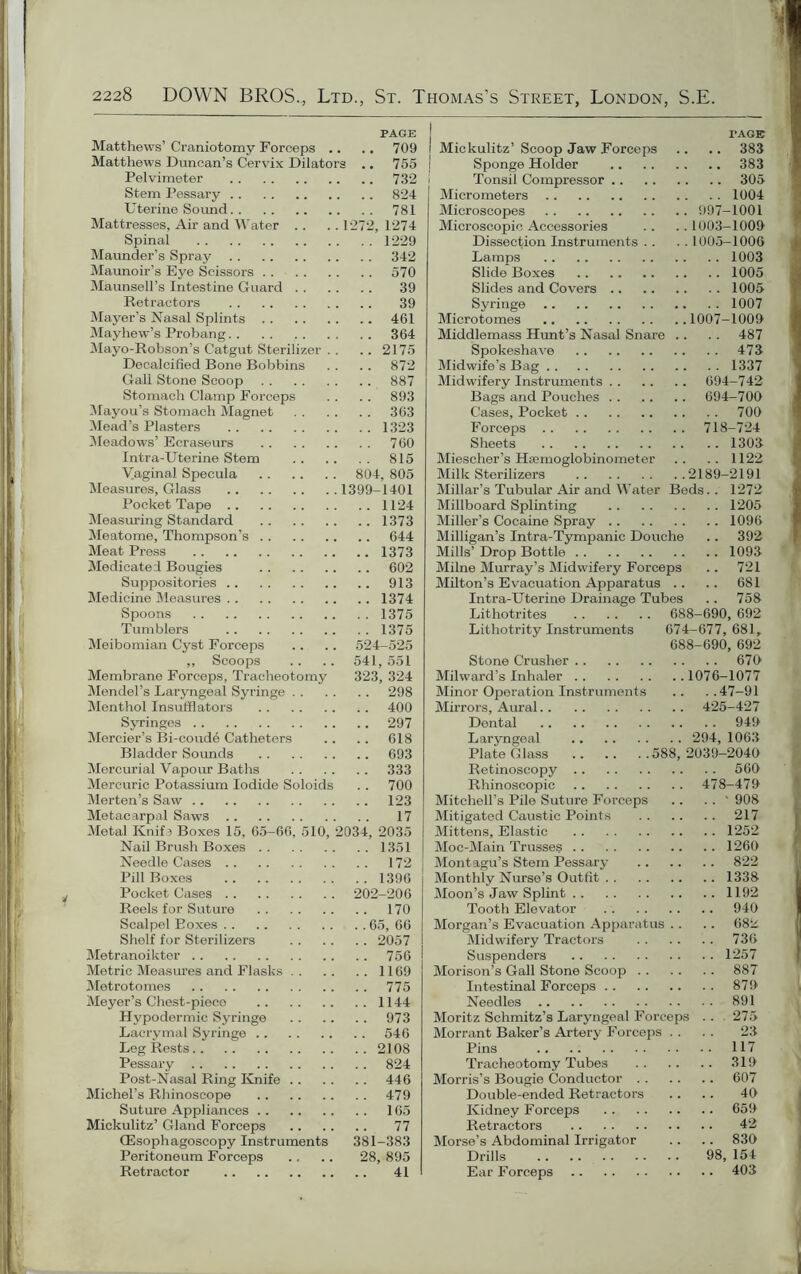 PAGE Matthews’ Craniotomy Forceps .. .. 709 Matthews Duncan’s Cervix Dilators .. 755 Pelvimeter 732 Stem Pessary 824 Uterine Sound 781 Mattresses, Ah- and Water .. .. 1272, 1274 Spinal 1229 Maunder’s Spray 342 Maunoir’s Eye Scissors 570 Maunsell’s Intestine Guard 39 Retractors 39 Mayer’s Nasal Splints 461 Mayhew’s Probang.. .. 364 Mayo-Robson’s Catgut Sterilizer . . .. 2175 Decalcified Bone Bobbins . . .. 872 Gall Stone Scoop 887 Stomach Clamp Forceps . . .. 893 Mayou’s Stomach Magnet 363 Mead’s Plasters 1323 Meadows’ Ecraseurs 760 Intra-Uterine Stem 815 Vaginal Specula 804, 805 Measures, Glass 1399-1401 Pocket Tape 1124 Measuring Standard 1373 Meatome, Thompson’s 644 Meat Press 1373 Medicated Bougies 602 Suppositories 913 Medicine Measures 1374 Spoons 1375 Tumblers 1375 Meibomian Cyst Forceps .. .. 524-525 ,, Scoops .. .. 541, 551 Membrane Forceps, Tracheotomy 323, 324 Mendel’s Laryngeal Syringe 298 Menthol Insufflators .. 400 Syringes 297 Mercier’s Bi-coude Catheters .. .. 618 Bladder Sounds 693 Mercurial Vapour Baths 333 Mercuric Potassium Iodide Soloids . . 700 Merten’s Saw 123 Metacarpal Saws 17 Metal Knif ? Boxes 15, 65-66, 510, 2034, 2035 Nail Brush Boxes 1351 Needle Cases 172 Pill Boxes 1396 Pocket Cases 202-206 Reels for Suture 170 Scalpel Boxes 65, 66 Shelf for Sterilizers 2057 Metranoikter 756 Metric Measures and Flasks 1169 Metrotomes 775 Meyer’s Chest-piece 1144 Hypodermic Syringe 973 Lacrymal Syringe 546 Leg Rests 2108 Pessary 824 Post-Nasal Ring Knife 446 Michel’s Rhinoscope 479 Suture Appliances 165 Mickulitz’ Gland Forceps 77 CEsophagoscopy Instruments 381-383 Peritoneum Forceps .. .. 28, 895 Retractor 41 TAGE Mickulitz’ Scoop Jaw Forceps .. .. 383 Sponge Holder 383 Tonsil Compressor 305 Micrometers 1004 Microscopes 997-1001 Microscopic Accessories .. ..1003-1009 Dissection Instruments . . . . 1005-1006 Lamps 1003 Slide Boxes 1005 Slides and Covers 1005 Syringe 1007 Microtomes 1007-1009 Middlemass Hunt’s Nasal Snare .. . . 487 Spokeshave 473 Midwife’s Bag 1337 Midwifery Instruments 694-742 Bags and Pouches 694-700 Cases, Pocket 700 Forceps 718-724 Sheets 1303 Miescher’s Haemoglobinometer .. .. 1122 Milk Sterilizers 2189-2191 Millar’s Tubular Air and Water Beds.. 1272 Millboard Splinting 1205 Miller’s Cocaine Spray 1096 Milligan’s Intra-Tympanie Douche .. 392 Mills’ Drop Bottle 1093 Milne Murray’s Midwifery Forceps .. 721 Milton’s Evacuation Apparatus .. .. 681 Intra-Uterine Drainage Tubes .. 758 Lithotrites 688-690, 692 Lithotrity Instruments 674-677, 681, 688-690, 692 Stone Crusher 679 Milward’s Inhaler 1076-1077 Minor Operation Instruments .. ..47—91 Mirrors, Aural 425-427 Dental 949 Laryngeal 294, 1063 Plate Glass 588, 2039-2049 Retinoscopy 569 Rhinoscopic 478-479 Mitchell’s Pile Suture Forceps .. . . ' 908 Mitigated Caustic Points 217 Mittens, Elastic 1252 Moc-Main Trusses 1260 Montagu’s Stem Pessary 822 Monthly Nurse’s Outfit 1338 Moon’s Jaw Splint 1192 Tooth Elevator 940 Morgan’s Evacuation Apparatus .. .. 682 Midwifery Tractors 736 Suspenders 1257 Morison’s Gall Stone Scoop 887 Intestinal Forceps 879 Needles 891 Moritz Schmitz’s Laryngeal Forceps . . 275 Morrant Baker’s Artery Forceps . . . . 23 Pins 117 Tracheotomy Tubes 319 Morris’s Bougie Conductor 607 Double-ended Retractors .. .. 49 Kidney Forceps 659 Retractors 42 Morse’s Abdominal Irrigator .. .. 839 Drills 98, 154 Ear Forceps 403