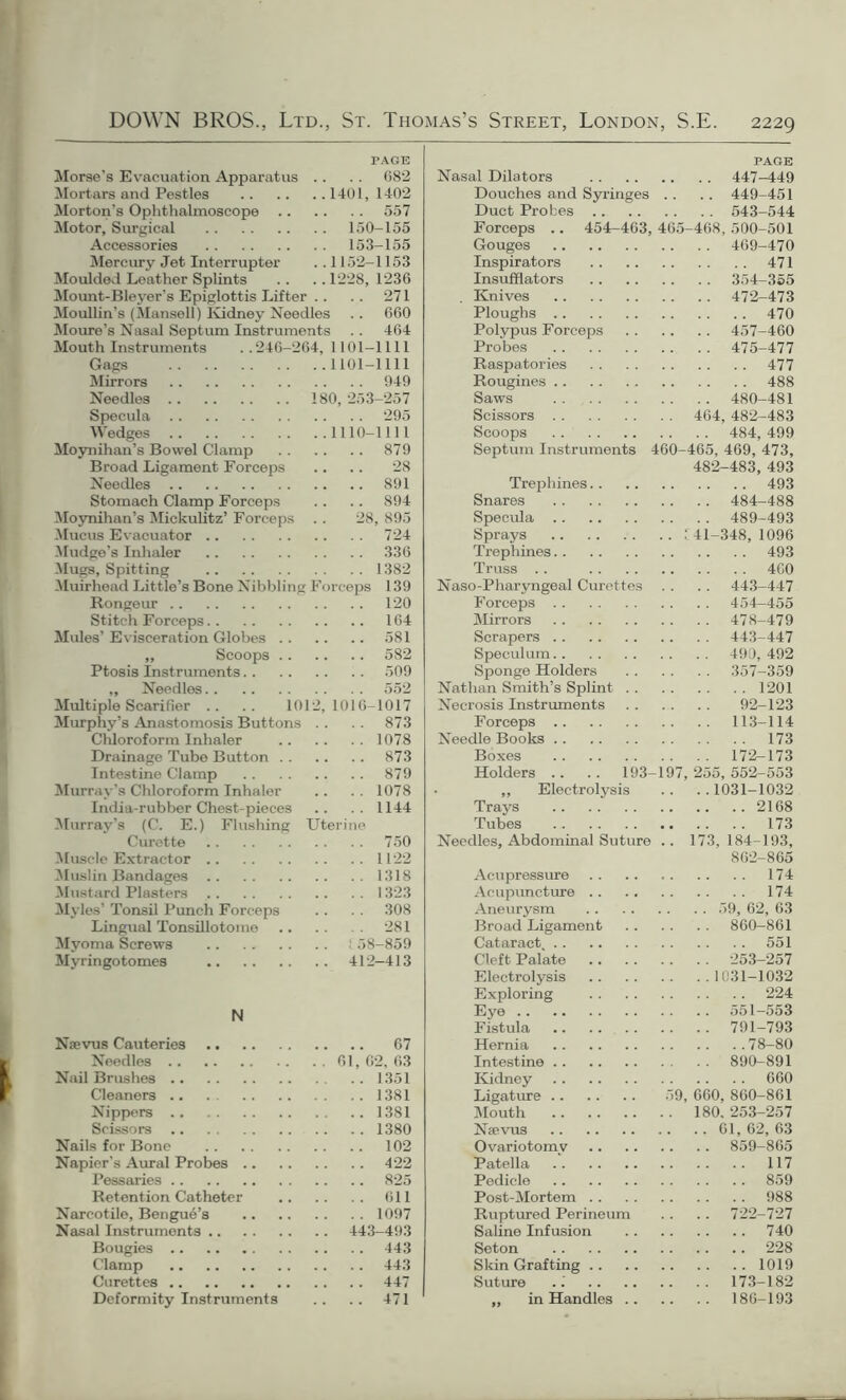 PAGE Morse's Evacuation Apparatus . . . . 682 Mortars and Pestles 1401,1402 Morton’s Ophthalmoscope 557 Motor, Surgical 150-155 Accessories 153-155 Mercury Jet Interrupter . . 1152-1153 Moulded Leather Splints .. .. 1228, 1236 Mount-Bleyer's Epiglottis Lifter .. .. 271 Moullin’s (Mansell) Kidney Needles .. 660 Moure’s Nasal Septum Instruments . . 464 Mouth Instruments ..246-264, 1101-1111 Gags 1101-1111 Mirrors 949 Needles 180, 253-257 Specula 295 Wedges 1110-1111 Moynihan’s Bowel Clamp 879 Broad Ligament Forceps .. .. 28 Needles 891 Stomach Clamp Forceps .. .. 894 Moynihan’s Mickulitz’ Forceps . . 28, 895 Mucus Evacuator 724 kludge’s Inhaler 336 Mugs, Spitting 1382 Muirhead Little’s Bone Nibbling Forceps 139 Rongeur 120 Stitch Forceps 164 Mules’Evisceration Globes 581 „ Scoops 582 Ptosis Instruments .. 509 ,, Needles 552 Multiple Scarifier .. .. 1012,1016-1017 Murphy’s Anastomosis Buttons . . 873 Chloroform Inhaler 1078 Drainage Tubo Button 873 Intestine Clamp 879 Murray’s Chloroform Inhaler .. . . 1078 India-rubber Chest-pieces .. .. 1144 Murray’s (C. E.) Flushing Uterine Curette 750 Muscle Extractor 1122 Muslin Bandages 1318 Mustard Plasters 1323 Myles’ Tonsil Punch Forceps .. . . 308 Lingual Tonsillotome 281 Myoma Screws ! 58-859 Myringotomes 412-413 N Naevus Cauteries 67 Needles 61,62,63 Nail Brushes 1351 Cleaners .. . 1381 Nippers 1381 Scissors 1380 Nails for Bone 102 Napier's Aural Probes 422 Pessaries 825 Retention Catheter 611 Narcotile, Bengue’s 1097 Nasal Instruments 443-493 Bougies 443 Clamp 443 Curettes 447 Deformity Instruments .. .. 471 PAGE Nasal Dilators .. .. 447-449 Douches and Syringes .. .. 449-451 Duct Probes .. . . . . 543-544 Forceps .. 454-463, 465-468, 500-501 Gouges .. .. 469-470 Inspirators 471 Insufflators .. .. 354-355 Knives .. .. 472-473 Ploughs 470 Polypus Forceps .. .. 457-460 Probes .. .. 475-477 Raspatories 477 Rougines 488 Saws .. .. 480-481 Scissors . . 464, 482-483 Scoops . . . . 484, 499 Septum Instruments 460-465, 469, 473, 482-483, 493 Trephines. . 493 Snares .. .. 484-488 Specula .. .. 489-493 Sprays .. 141-348,1096 Trephines 493 Truss .. 460 Naso-Pharyngeal Curettes .. .. 443-447 Forceps Mirrors .. .. 478-479 Scrapers .. .. 443-447 Speculum .. . . 490, 492 Sponge Holders . . .. 357-359 Nathan Smith’s Splint . . 1201 Necrosis Instruments .. .. 92-123 Forceps .. .. 113-114 Needle Books 173 Boxes .. .. 172-173 Holders .. .. 193- 197, 255, 552-553 ,, Electrolysis .. ..1031-1032 Trays 2168 Tubes 173 Needles, Abdominal Suture .. 173,184-193, 862-865 Acupressure 174 Acupuncture .. 174 Aneurysm . . . . 59, 62, 63 Broad Ligament .. .. 860-861 Cataract 551 Cleft Palate .. .. 253-257 Electrolysis .. ..1031-1032 Exploring 224 Eye .. .. 551-553 Fistula .. .. 791-793 Hernia 78-80 Intestine . . .. 890-891 Kidney 660 Ligature 59, 660, 860-861 Mouth . . 180. 253-257 Nsevus .. . . 61, 62, 63 Ovariotomy .. .. 859-865 Patella 117 Pedicle 859 Post-Mortem . . 988 Ruptured Perineum .. .. 722-727 Saline Infusion 740 Seton 228 Skin Grafting .. 1019 Suture .. .. 173-182 „ in Handles . . .. .. 186-193