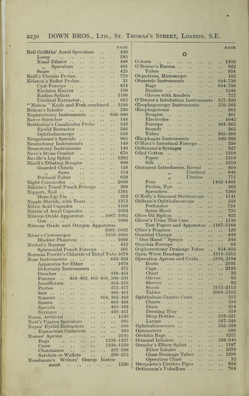 PAGE Neil Griffiths’ Aural Speculum .. . . 430 Lamp 285 Nasal Dilator 448 ,, Speculum 491 Snare 425 Neill’s Uterine Probes 776 Nelaton’s Bullet Probes 31 Cyst Forceps 854 Excision Knives 108 Radius Splints 1190 Urethral Extractor 685 “ Nelson ” Knife and Fork combined .. 1240 Nelson’s Inhaler 336 Nephrectomy Instruments .. .. 658-660 Nerve Stretcher 144 Nettleship’s Canaliculus Probe .. .. 543 Eyelid Retractor 566 Ophthalmoscope 558 Neugabauer’s Specula 805 Neurectomy Instruments 149 Neurotomy Instruments 149 Neve’s Stone Crusher 670 Neville’s Leg Splint 1202 Nicoll’s Dilating Bougies 606 Guarded Chisels 128 ,, Saws 154 Perineal Tubes 628 Night Commodes 2068 Nikitin’s Tonsil Punch Forceps . . . . 308 Nippers, Nail 1381 Hare-Lip Pin 263 Nipple Shields, with Teats 1375 Nitric Acid Capsules 1169 Nitrite of Amyl Capsules 1093 Nitrous Oxide Apparatus .. .. 1087-1092 Gas 1090 Nitrous Oxide and Oxygen Apparatus 1091-1092 Nitze’s Cystoscopes 1059-1060 Bladder Phantom 1060 Noebel’s Masseur 413 Sphenoidal Punch Forceps .. .. 501 Norman Porritt’s Chloride of Ethyl Tube 1079 Nose Instruments 443-493 Apparatus for Ether 1078 Deformity Instruments 471 Douches 449-451 Forceps . . 454-463, 465-468, 500-501 Insufflators 354—355 Probes 475-477 Saw 480-481 Scissors 464, 482-483 Snares ' 484-488 Specula 489-493 Syringes 449-451 Noses, Artificial 1240 Nott’s Vagina Speculum 895 Noyes’ Eyelid Retractors 566 Eustachian Catheters 399 Nurses’ Aprons 2195 Bags 1336-1337 Cases 1338-1339 Chatelaines 207-208 Satchels or Wallets .. . . 209-215 Nussbaum’s Writers’ Cramp Instru- ment 1236 PAGE O Oakum 1302 O’Beirne’s Enema 922 Tubes 934 Objectives, Microscopic 102 Obstetric Instruments 694-736 Bags 694-700 Binders 1249 Gloves with Armlets 717 O’Dwyer’s Intubation Instruments 327-329 CEsophagoscopy Instruments .. 376-383 (Esophagotome 363 Bougies 361 Electrodes 1042 Forceps 361-362 Sounds 365 Tubes 365-369 (Esophagus Instruments .. . . 360-383 O’Hara’s Intestinal Forceps 330 Oidtmann’s Syringes 927 Oiled Cotton 1319 Paper 1319 Silk 1319 Ointment Introducers, Rectal .. .. 910 ,, Urethral .. .. 648 ,, Uterine . . . . 775 Pots 1402-1403 Probes, Eye 562 Spreaders 1366 O’Kelly’s Binaural Stethoscope .. .. 1141 Oldham’s Ophthalmoscope 558 Perforator 734 Spine Hook 735 Olive Oil Siphon 923 Oliver’s Urine Test Case 1156 Test Papers and Apparatus .. 1167-1168 Ollier’s Rugines 120 Omental Clamps 848 “ One Hand ” Sprays 344 Onychia Forceps 83 Oophorectomy Drainage Tubes .. 854-855 Open Wove Bandages 1314—1315 Operation Aprons and Coats.. . .2193, 2194 Boots 2193 Caps 2193 Chart 32 Gloves 82 Sleeves 82 Stools 2112-2113 Tables 2069-2102 Ophthalmic Caustic Cases 512 Charts 554 Discs 514 Dressing Tray 519 Drop Bottles 519-521 Lamps 547-548 Ophthalmoscopes 555-559 Optometers 560 Orchitis Bags 1257 Orinasal Inhalers 339-340 Ormsby’s Elbow Splint 1187 Ether Inhaler 1079 Glass Drainage Tubes 1296 Operation Chart 32 Oroquieta’s Urethra Pipes 654 Orthmann’s Vulsellum 764