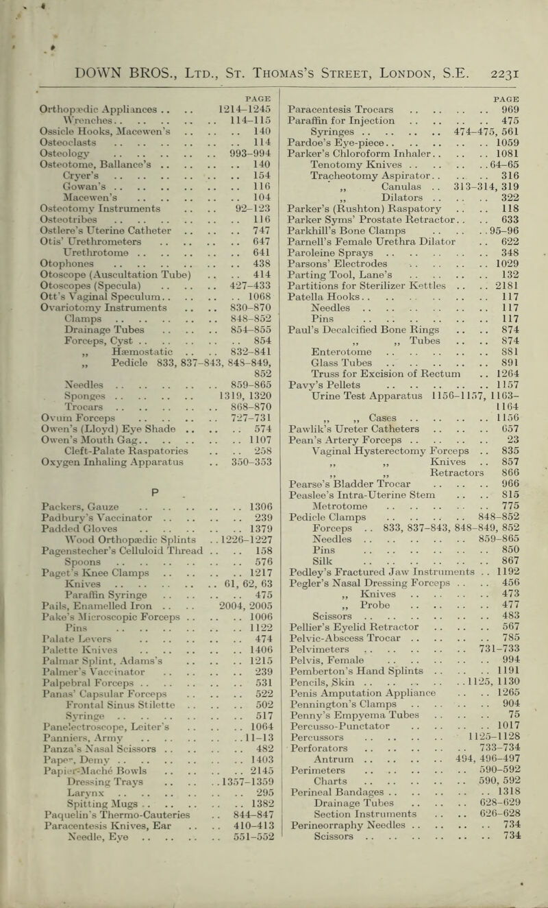 4 DOWN BROS., Ltd., St. Thomas’s Street, London, S.E. 2231 PAGE Orthopaedic Appliances .. .. 1214—1245 Wrenches 114—115 Ossicle Hooks, Macewen’s 140 Osteoclasts 114 Osteology 993-994 Osteotome, Ballance’s 140 Cryer’s 154 Gowan’s 116 Macewen’s 104 Osteotomy Instruments .. .. 92-123 Osteotribes 116 Ostlere’s Uterine Catheter 747 Otis’ Urethrometers 647 Urethrotome 641 Otophones 438 Otoscope (Auscultation Tube) .. .. 414 Otoscopes (Specula) 427-433 Ott’s Vaginal Speculum 1068 Ovariotomy Instruments .. .. 830-870 Clamps 848-852 Drainage Tubes 854—855 Forceps, Cyst 854 ,, Haemostatic . . . . 832-841 „ Pedicle 833, 837-843, 848-849, 852 Needles 859-865 Sponges 1319, 1320 Trocars 868-870 Ovum Forceps 727-731 Owen’s (Lloyd) Eye Shade 574 Owen’s Mouth Gag 1107 Cleft-Palate Raspatories .. .. 258 Oxygen Inhaling Apparatus .. 350-353 P Packers, Gauze 1306 Padbury’s Vaccinator 239 Padded Gloves 1379 Wood Orthopaedic Splints . . 1226-1227 Pagenstecher’s Celluloid Thread .. .. 158 Spoons 576 Paget’s Knee Clamps 1217 Knives 61, 62, 63 Paraffin Syringe 475 Pails, Enamelled Iron .. . . 2004, 2005 Pake’s Microscopic Forceps 1006 Pins 1122 Palate Levers 474 Palette Knives 1406 Palmar Splint, Adams's 1215 Palmer’s Vaccinator 239 Palpebral Forceps 531 Panas’ Capsular Forceps 522 Frontal Sinus Stilette 502 Syringe 517 Panelectroscope, Leitor’s 1064 Panniers, Army 11-13 Panza’s Nasal Scissors 482 Pape’-, Demy 1403 Papier-Mache Bowls 2145 Dressing Trays 1357-1359 Larynx 295 Spitting Mugs 1382 Paquelin's Thermo-Cauteries .. 844-847 Paracentesis Knives, Ear .. .. 410-413 Needle, Eye 551-552 PAGE Paracentesis Trocars 969 Paraffin for Injection 475 Syringes 474-475, 561 Pardoe’s Eye-piece 1059 Parker’s Chloroform Inhaler 1081 Tenotomy Knives 64-65 Tracheotomy Aspirator 316 ,, Canulas .. 313-314,319 ,, Dilators 322 Parker’s (Rushton) Raspatory .. .. 118 Parker Syms’ Prostate Retractor.. .. 633 Parkhill’s Bone Clamps 95-96 Parnell’s Female Urethra Dilator .. 622 Paroleine Sprays 348 Parsons’ Electrodes •. 1029 Parting Tool, Lane’s 132 Partitions for Sterilizer Kettles .. .. 2181 Patella Hooks 117 Needles 117 Pins 117 Paul’s Decalcified Bone Rings .. .. 874 „ „ Tubes .. .. 874 Enterotome 881 Glass Tubes 891 Truss for Excision of Rectum .. 1264 Pavy’s Pellets 1157 Urine Test Apparatus 1156-1157, 1163— L164 ,, ,, Cases 1156 Pawlik’s Ureter Catheters 657 Pean’s Artery Forceps 23 Vaginal Hysterectomy Forceps .. 835 ,, ,, Knives .. 857 „ ,, Retractors 866 Pearse’s Bladder Trocar 966 Peaslee’s Intra-Uterine Stem .. .. 815 Metrotome 775 Pedicle Clamps 848-852 Forceps . . 833, 837-843, 848-849, 852 Needles 859-865 Pins 850 Silk 867 Pedley’s Fractured Jaw Instruments .. 1192 Pegler’s Nasal Dressing Forceps . . . . 456 ,, Knives 473 ,, Probe 477 Scissors 483 Pellier’s Eyelid Retractor 567 Pelvic-Abscess Trocar 785 Pelvimeters 731-733 Pelvis, Female 994 Pemberton’s Hand Splints 1191 Pencils, Skin 1125,1130 Penis Amputation Appliance . . . . 1265 Pennington’s Clamps 904 Penny’s Empyema Tubes 75 Percusso-Punctator 1017 Percussors 1125—1128 Perforators 733-734 Antrum 494, 496-497 Perimeters 590-592 Charts 590, 592 Perineal Bandages 1318 Drainage Tubes 628-629 Section Instruments .. .. 626-628 Perineorraphy Needles 734 Scissors 734