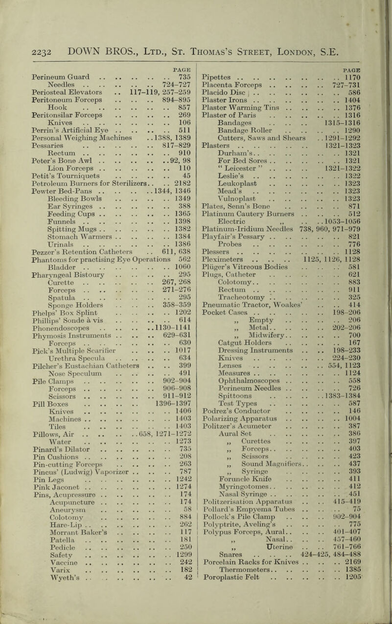 PAGE Perineum Guard 735 Needles 724-727 Periosteal Elevators .. 117-119,257-259 Peritoneum Forceps 894-895 Hook 857 Peritonsilar Forceps 269 Knives 106 Perrin’s Artificial Eye 511 Personal Weighing Machines ..1388, 1389 Pessaries 817-829 Rectum 910 Peter’s Bone Awl 92, 98 Lion Forceps 110 Petit’s Tourniquets 45 Petroleum Burners for Sterilizers.. .. 2182 Pewter Bed-Pans 1344, 1346 Bleeding Bowls 1349 Ear Syringes 388 Feeding Cups 1365 Funnels 1398 Spitting Mugs 1382 Stomach Warmers 1384 Urinals 1386 Pezzer’s Retention Catheters .. 611,638 Phantoms for practising Eye Operations 562 Bladder Pharyngeal Bistoury Curette Forceps Spatula Sponge Holders Phelps’ Box Splint Phillips’ Sonde a vis Phonendoscopes Phymosis Instruments Forceps Pick’s Multiple Scarifier Urethra Specula Pilcher’s Eustachian Catheters Nose Speculum Pile Clamps Forceps Scissors Pill Boxes Knives Machines Tiles Pillows, Air 658, .. 1060 .. 295 267, 268 271-276 .. 295 358-359 .. 1202 .. 614 1130-1141 629-631 .. 630 .. 1017 .. 634 .. 399 . . 491 902-904 906-908 911-912 1396-1397 .. 1406 .. 1403 .. 1403 1271-1272 Water 1273 Pinard’s Dilator 735 Pin Cushions 208 Pin-cutting Forceps 263 Pincus’ (Ludwig) Vaporizer 787 Pin Legs 1242 Pink Jaconet 1274 Pins, Acupressure 174 Acupuncture 174 Aneurysm 58 Colotomy . . 884 Hare-Lip 262 Morrant Baker’s 117 Patella 181 Pedicle 250 Safety 1299 Vaccine 242 Varix 182 Wyeth’s 42 PAGE Pipettes 1170 Placenta Forceps 727-731 Placido Disc j 586 Plaster Irons 1404 Plaster Warming Tins 1376 Plaster of Paris 1316 Bandages 1315-1316 Bandage Roller 1290 Cutters, Saws and Shears . . 1291-1292 Plasters 1321-1323 Durham’s 1321 For Bed Sores 1321 “Leicester” 1321-1322 Leslie’s 1322 Leukoplast 1323 Mead’s 1323 Vulnoplast 1323 Plates, Senn’s Bone 871 Platinum Cautery Burners 512 Electric „ .. .. 1053-1056 Platinum-Iridium Needles 738, 960, 971-979 Playfair’s Pessary 821 Probes 776 Plessers 1128 Pleximeters 1125, 1126, 1128 Pliiger’s Vitreous Bodies 581 Plugs, Catheter 621 Colotomy 883 Rectum 911 Tracheotomy 325 Pneumatic Tractor, Woakes’ .. .. 414 Pocket Cases 198-206 ,, Empty 206 ,, Metal 202-206 ,, Midwifery 700 Catgut Holders 167 Dressing Instruments .. .. 198-233 Knives 224-230 Lenses 554, 1123 Measures 1124 Ophthalmoscopes 558 Perineum Needles 726 Spittoons 1383-1384 Test Types 587 Podrez’s Conductor 146 Polarizing Apparatus 1004 Politzer’s Acumeter 387 Aural Set 386 ,, Curettes 397 „ Forceps 403 ,, Scissors 423 „ Sound Magnifiers 437 „ Syringe 393 Foruncle Knife 411 Myringotomes 412 Nasal Syringe 451 Politzerisation Apparatus .. .. 415-419 Pollard’s Empyema Tubes 75 Pollock’s Pile Clamp 902-904 Polyptrite, Aveling’s 775 Polypus Forceps, Aural 401-407 ,, Nasal 457-460 „ Uterine .. .. 761-766 Snares 424-425, 484—488 Porcelain Racks for Knives 2169 Thermometers 1385 Poroplastic Felt 1205