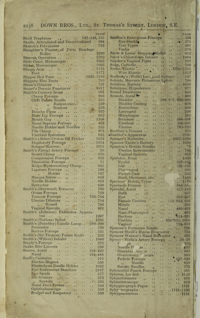 c, 4 PAGE Skull Trephines . k . . . . 147-148, 155 Skulls, Articulated and Disarticulated 094 Skutch’s Pelvimeter 733 Slaughter’s Plaster^ of Paris Bandage Roller .. 1290 Sleeves, Operation 1292 Slide Cases, Microscopic 1005 Slides, Microscopic 1005 Slings, Arm 1175 Foot .1177 Slipper Bed Pans 1345-1346 Slippery Elm Tents 785 Sloan’s Dilators 757 Smart’s Dermic Punctator 1017 Smith’s Cautery Irons 901 Clamp Forceps 903 Cleft Palate Needle .. . . '.. 255 ,, „ Raspatories.. .. .. 259 ,, „ Scissors 259 Douche Pipes .. .. .. . . '. 937- Hare-Lip Forceps .. 262 Mouth Gag 1108 Nasal Septum Forceps 463 Needle Holder and Needles .. .. 255 Pile Clamp V. ... 903 Urethral Speculum 635 Smith’s (Alder) Croton Oil Pricker . . 1013 Depilatory Forceps .. .. .. 1014 Scraper Knives ..' .. .. .. 1015 Smith’s (Greig) Artery Forceps .. .. 20 Bowel Clamp .. .. 876 Compression Forceps 833 Dissection Forceps.. 71 Kolpo Hysterectomy Clamp.. .. 841 Ligature Forceps 189 ,, Holder -.. 167 Myoma Screw .. ... .. .. .: 859 Needle Holder 863 Retractor .. 639 Smith’s (Heywood) Ecraseur . . . . 760 Ovum Forceps .. .. .. .. 729 Tumour Forceps 763-764 Uterine Dilators .. 754 ,, Sound .. 780 Vaginal Specula 811 Smith’s (Johnson) Extension Appara- tus .. ... 1207 Smith’s (Nathan) Splint 1201 Smith’s (Priestley) Candle Lamp.. 289-290 Perimeter 590 Rectus Forceps .. 531 Smith’s (Sir Thomas) Palate Knife .. 252 Smith’s (Wilson) Inhaler 1086 Smyly’s Forceps 276 Snake Bite Lancets 230 Snares, Aural 424-425 Nasal 484-488 Snell’s Cauteries 512 Electro-Magnet 550 Electrolysis Needle Holder .. .. 1032 Eye Instrument Sterilizer .. .. 2167 Lj^e Spuds 577 Ins Scissors 573 ,, Spatula 535 Nasal Duct Probes 544 Ophthalmoscope 559 Scalpel and Raspatory 539 • PAGE Snellen’s Entropium Forceps .. .. 524 Eye Shield^ « 575 Test Types .. .. 587 Vectis ... .. 576 Snow & Lewis’ Stoppin^VIallet .. .. -952 Snow’s Chloroform Inhaler ., .. .. 1084 Snyder’s Vaginal Pipes .. 937 Soap, Carbolic • 709 Socks, Elastic '. 1252-1253 Wire Elastic .. .*. .. 1253 Soelberg’s (Wells) Laciymal Syringe .. 547 Soloids, Mercuric Potassium Iodide .. 700 Solution, Battery 1050 Solutions,' Hypodermic 977 Sound Deadeners 442 Sounds, Aural .. 400 Bladder 598-607, 692-693 Bladder Cooling 608 Eustachian 400 Laryngeal 296 GSsophagus 365 Stricture 598-607 Urethral .. 598-607 Uterine 780-782 Southey’s Trocars 970 »Soxhlet’s Apparatus ‘.. 2191 Spamer’s Batteries 1037-1038 Spamer-Taube’s Battery 1038 Spanton’s Hernia Needles. ^9 Uterine Instruments 744 Vaginal Specula 812 Spatulas, Bone ,. ~ .. 1406 Eyelid 567-56§ Irisf .. ... . 533-535 Pharvngeal * . . 295 Pocket Case .. .. .. . 233 Steel, Ointment, etc. .. .. 1406 Specime: Bottle, Urine . .. .. 1170 Spectacle Frames 584-58o Specula”, Aural 427-433 Bath .. 937 Eye 563-667 Female Urethra .. .. C22-623, 656 Mouth 295 Nasal .. .. 489-493 Naso-Pharyngeal 492 Rectum .. .. , ^114-921 Urethra 634-5035, 1065 Vaginal 79Q.-813 Spencer’s Perineum Needle 726 Spencer Sheill’s Mucus Evacuator .. 724 Spencer Watson’s Nasal Refractor , .. 492 Sponcr Wells’s Artery Forceps .. ..24-26 C ps ‘ .. .. 852 Needle H .©r .. J97 Omental Jlan-,ps 848 Ovariotomy T nears .. .. . . 869 Pedicle Forceps * 8^7-838 „ Needle *.. 859 Suture Needles 173 Sphenoidal Punch Forceps 501 Spheres, Lorded ; 1123 Sphinctermeter 919 Sphincteroscope 919 Sphygmograph Paper 1131 Sphy-'-mographs 1131-1132 Sphygmometers ’. .. .. T131 *