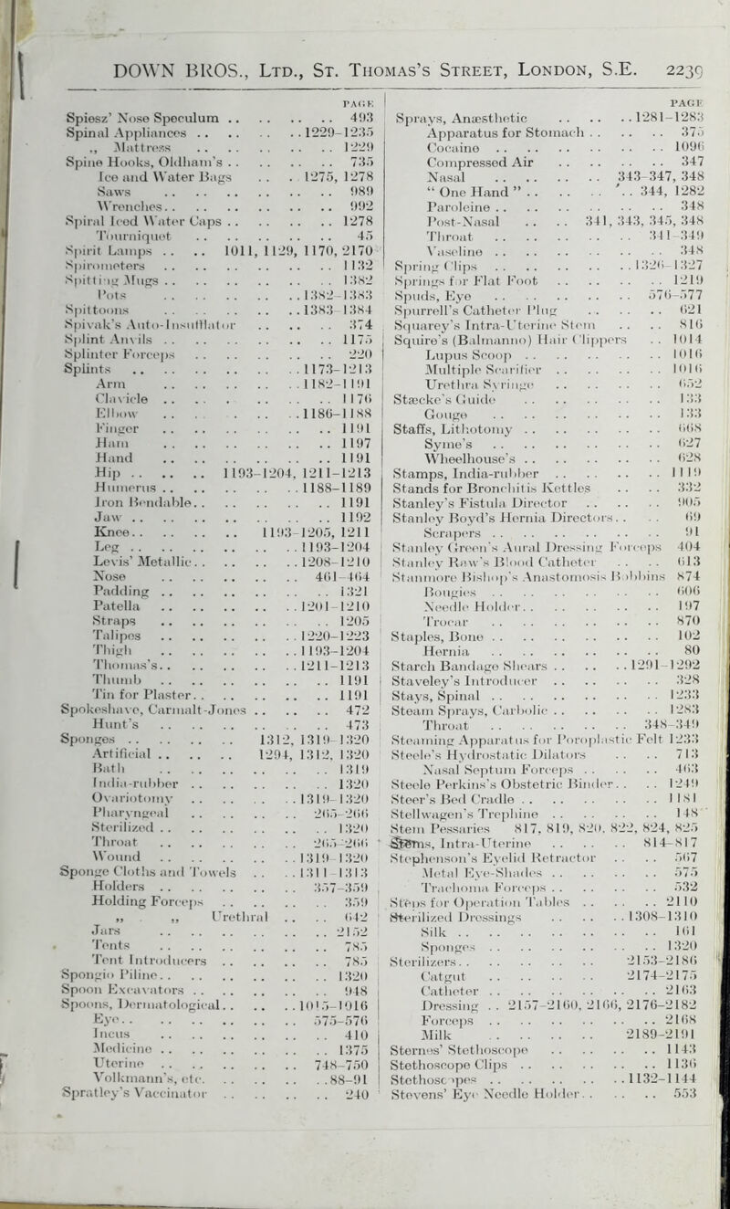 PACK Spiesz’ Nose Speculum 493 Spinal Appliances 1229-1235 ., Mattress 1229 Spine Hooks, Oldham’s 735 Ice and Water Bags .. . 1275, 1278 Saws 989 Wrenches 992 Spiral Iced Water Caps 1278 Tourniquet 45 Spirit Lamps .. .. 1011, 1129, 1170,2170 Spirometers 1132 Spitting Mugs 1382 Rots 1382-1383 Spittoons 1383- 1384 Spivak’s Auto-Insufflator 374 Splint Anvils 1175 Splinter Forceps 220 Splints 1173-1213 Arm 1182-1191 Clavicle 1170 El how 1180-1188 Finger 1191 Hnin 1197 Hand 1191 Hip 1193-1204,1211-1213 Humerus 1188-1189 Iron Bendable 1191 J aw 1192 Knee 1193-1205,1211 Leg 1193-1204 Levis’ Metallic 1208-1210 Nose 401 404 Padding 1321 Patella 1201-1210 Straps 1205 Talipes 1220-1223 Thigh 1193-1204 Thomas’s 1211-1213 Thumb 1191 Tin for Plaster 1191 Spokeshave, Carmalt-Jonos 472 Hunt’s 473 Sponges 1312,1319-1320 Artificial 1294, 1312, 1320 Bath 1319 India-rubber 1320 Ovariotomy 1319-1320 Pharyngeal 205-200 Sterilized 1320 Throat 205-200 1 Wound 1319 1320 Sponge Cloths and Towels .. ..1311 1313 Holders 357-359 Holding Forceps 359 „ ,, Urethral .. .. 042 <Turs 2152 Tents 7S5 Tent Introducers 785 Spongio Piline 1320 Spoon Excavators 948 j Spoons, Dermatological 1015-1916 I Ey« 575-576 Medicine 1375 | Uterine 748-750 Volkmann’s, etc 88-91 j Spratley’s Vaccinator 240 1 PAGE Sprays, Anaesthetic 1281-1283 Apparatus for Stomach 375 Cocaine 1096 Compressed Air 347 Nasal 343-347, 348 “One Hand” '..344,1282 Paroleine 348 Post-Nasal .. .. 341, 343, 345, 348 Throat 341-349 Vaseline 348 Spring Clips 1320-1327 Springs for Flat Foot 1219 Spuds, Eye 570-577 Spurrell’s Catheter Plug 021 Squarey’s Intra-Uterine Stem .. .. 810 Squire’s (Balmanno) Hair ('Uppers 1014 Lupus Scoop 1010 Multiple Scarifier 1010 Urethra Syringe 052 Staecke’s Guide 133 Gouge 133 Staffs, Lithotomy 008 Syme’s 027 Wheelhouse’s 028 Stamps, India-rubber 1119 Stands for Bronchi!is Kettles .. .. 332 Stanley’s Fistula Director 905 Stanley Boyd’s Hernia Directors. . . . 09 Scrapers 91 Stanley Green’s Aural Dressing Forceps 404 Stanley Ra w’s Blood Catheter .. . . 013 Stanmore Bishop’s Anastomosis Bobbins 874 Bougies 006 Needle Holder 197 Trocar 870 Staples, Bone 102 Hernia 80 Starch Bandage Shears 1291-1292 Staveley’s Introducer 328 Stays, Spinal 1233 Steam Sprays, Carbolic 1283 Throat 348-349 Steaming Apparatus for Poroplastie Felt 1233 Steele’s Hydrostatic Dilators .. .. 713 Nasal Septum Forceps 403 Steele Perkins’s Obstetric Binder. . 1249 Steer's Bed Cradle I 18 I Stellwagen’s Trephine 148 Stem Pessaries 817, 819, 820. 822, 824, 825 -SjRJms, Intra-Uterine 814-817 Stephenson’s Eyelid Retractor . . . . 567 Metal Eye-Shades 575 Trachoma Forceps 532 St'Ops for Operation Tables 2110 Sterilized Dressings 1308-1310 Silk 101 Sponges 1320 Sterilizers 2153-2180 Catgut 2174-2175 Catheter 2103 Dressing .. 2157-2100,2160,2176-2182 Forceps 2108 Milk 2189-2191 Sternes’ Stethoscope 1143 Stethoscope Clips 1130 Stethoscopes 1132-1144 Stevens’ Eye Needle Holder 553 j
