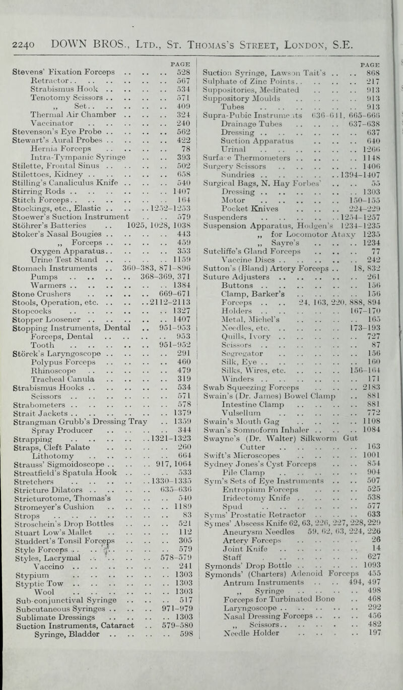 PAGE | Stevens’ Fixation Forceps 528 Retractor 5G7 Strabismus Hook 534 I Tenotomy Scissors 571 „ ” Set 40!) Thermal Air Chamber 324 Vaccinator 240 | Stevenson’s Eye Probe 562 Stewart’s Aural Probes 422 Hernia Forceps 78 Intra-Tympanic Syringe .. .. 393 Stilette, Frontal Sinus 502 Stilettoes, Kidney 658 Stilling’s Canaliculus Knife 540 Stirring Rods 1407 Stitch Forceps 164 Stockings, etc., Elastic 1252-1253 Stoewer’s Suction Instrument . . . . 579 Stohrer’s Batteries .. 1025, 1028, 1038 Stoker’s Nasal Bougies 443 ,, Forceps 459 Oxygen Apparatus 353 Urine Test Stand 1159 Stomach Instruments .. 300-383,871-896 Pumps 368-369,371 Warmers 1384 Stone Crushers 669-671 Stools, Operation, etc 2112-2113 Stopcocks 1327 Stopper Loosener 1407 Stopping Instruments, Dental .. 951-953 i Forceps, Dental 953 Tooth 951-952 Storck’s Laryngoscope .. 291 Polypus Forceps 460 Rhinoseope 479 Tracheal Canula 319 Strabismus Hooks 534 Scissors 571 Strabometers 578 Strait Jackets 1379 Strangman Grubb’s Dressing Tray .. 1359 Spray Producer 344 Strapping 1321-1323 Straps, Cleft Palate 200 Lithotomy 664 Strauss’ Sigmoidoscope 917, 1064 Streatfield’s Spatula Hook 533 Stretchers 1330-1335 Stricture Dilators 635-636 Stricturotome, Thomas’s 540 Stromeyer’s Cusliion 1189 Strops 83 Stroschein’s Drop Bottles 521 Stuart Low’s .Mallet 112 Studdert’s Tonsil Forceps 305 Style Forceps .. .. f. 579 Styles, Lacrymal 578-579 Yaccino 241 I Stypium 1303 I Styptic Tow 1303 Wool 1303 Sub-conjunctival Syringe 517 Subcutaneous Syringes 971-979 Sublimate Dressings 1303 Suction Instruments, Cataract . . 579-580 Syringe, Bladder 598 PAGE 868 Suction Syringe, Lawson Tait's .. Sulphate of Zinc Points 217 Suppositories, Medicated 913 Suppository Moulds 913 Tubes 913 Supra-Pubic Instruments 636-611, 665-666 Drainage Tubes 637-638 Dressing 637 Suction Apparatus 640 Urinal 1266 Surfa-e Thermometers 1148 Surgery Scissors 1406 Sundries 1394-1407 Surgical Bags, N. Hay Forbes’ .. .. 55 Dressing 1303 Motor 150-155 Pocket Knives 224-229 Suspenders 1254-1257 Suspension Apparatus, Hodgen’s 1234-1235 ,, for Locomotor Ataxy 1235 „ Sayre’s 1234 Sutcliffe’s Gland Forceps 77 Vaccine Discs 242 Sutton’s (Bland) Artery Forceps .. 18, 832 Suture Adjusters 261 Buttons 156 Clamp, Barker’s 156 Forceps .. . . 24. 163, 220. 888, 894 Holders 167-170 Metal, Michel’s 165 Needles, etc 173-193 Quills, Ivory 727 Scissors 87 Segregator 156 Silk, Eye 160 Silks, Wires, etc 156-164 Winders 171 Swab Squeezing Forceps 2183 Swain’s (Dr. James) Bowel Clamp . . 881 Intestine Clamp 881 Vulsellum 772 Swain’s Mouth Gag 1108 Swan’s Somnoform Inhaler 1084 Swayne’s (Dr. Walter) Silkworm Gut Cutter 163 Swift’s Microscopes 1001 Sydney Jones’s Cyst Forceps .. .. 854 Pile Clamp 904 Sym’s Sets of Eye Instruments .. .. 507 Entropium Forceps 525 Iridectomy Knife 538 Spud 577 Syms’ Prostatic Retractor 633 Symes’ Abscess Knife 62, 63, 226, 227, 228, 229 Aneurysm Needles 59. 62, 63, 224, 226 Artery Forceps 26 Joint Knife 14 Staff 627 Symonds’ Drop Bottle 1093 Symonds’ (Charters) Adenoid Forceps 455 Antrum Instruments . . .. 494, 497 ,, Syringe 498 Forceps for Turbinated Bone .. 468 Laryngoscope 292 Nasal Dressing Forceps 456 ,, Scissors 482 Needle Holder 197