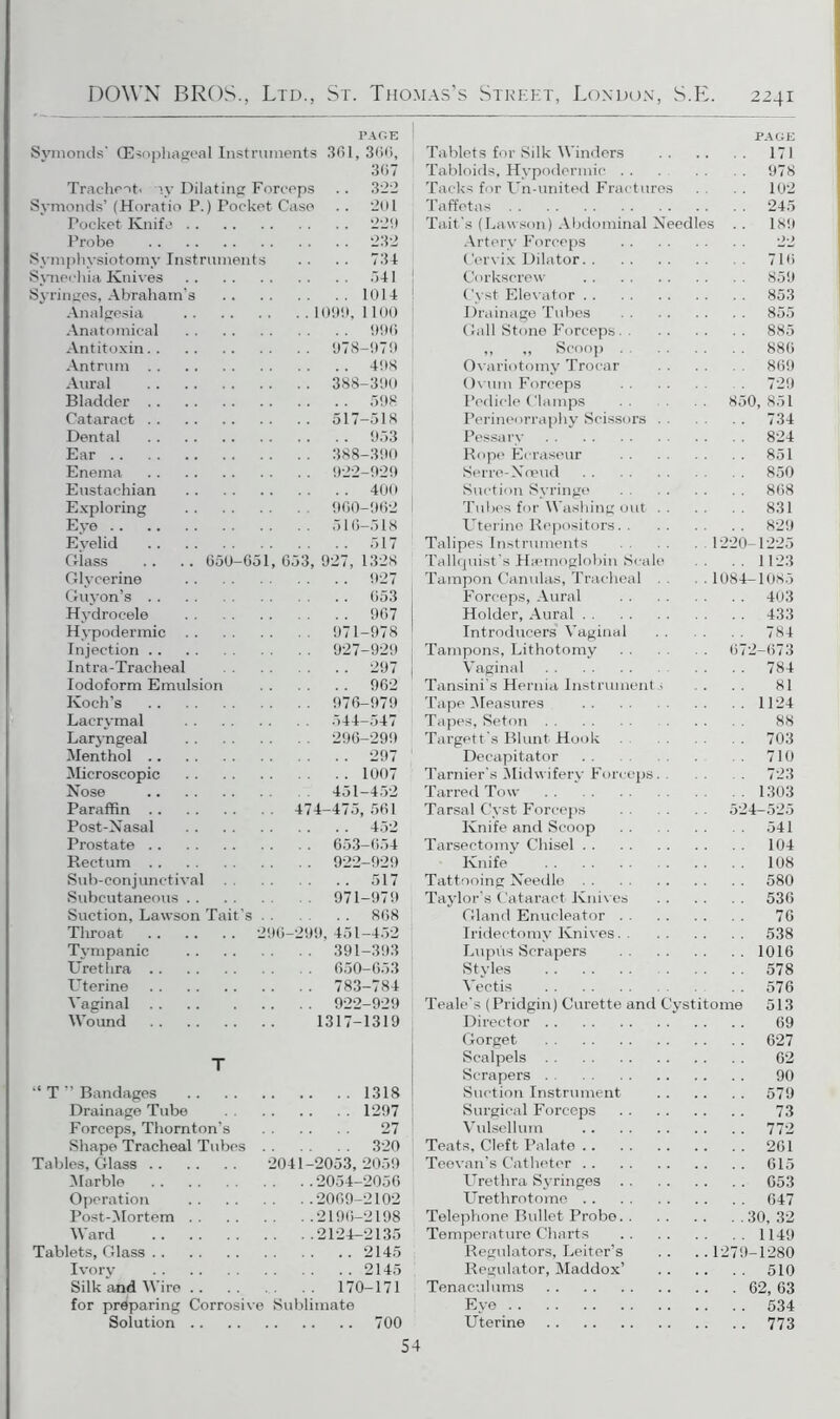 PAGE Symoncls' (Esophageal Instruments 361, 366, 367 Tracheot. iv Dilating Forceps .. 322 Symonds’ (Horatio P.) Pocket Case . . 201 Probe 232 Svmphvsiotomv Instruments .. .. 734 Svnechia Knives 541 Syringes, Abraham's 1014 Analgesia ..1099,1100 Anatomical 996 Antitoxin.. . . . 978-979 Antrum . . 498 Aural . . . 388-390 Bladder .. Cataract . . Dental 953 Ear . .. 388-390 Enema .. 922-929 Eustachian 400 Exploring . . 960-962 Eve Evelid 517 Glass 650-651, 653, 927, 1328 Glvcerine 927 Guyon’s . . Hydrocele 967 Hypodermic . .. 971-978 Injection .. . .. 927-929 Intra-Tracheal 297 Iodoform Emulsion 962 Koch’s . . . 976-979 Lacrvmal . .. 544-547 Laryngeal . .. 296-299 Ment hol .. 297 Microscopic 1007 Nose . 451-452 Paraffin . . . 474-475,561 Post-Nasal 452 Prostate .. Rectum . . . . . 922-929 Sub-conjunctival 517 Subcutaneous . . . .. 971-979 Suction. Lawson Tait's . 868 Throat .. 296-299,451-452 Tvmpanic . .. 391-393 Urethra .. . .. 650-653 Uterine . .. 783 784 Vaginal . .. 922-929 Wound 1317-1319 T “ T ” Bandages 1318 Drainage Tube 1297 Forceps, Thornton’s 27 Shape Tracheal Tubes 320 Tables, Glass . . 2041-2053, 2059 Marble . ..2054-2056 Operation . ..2069-2102 Post-Mortem . . . ..2196-2198 Ward . ..2124-2135 Tablets, Glass . . 2145 Ivory 2145 Silk and Wire . . .. 170-171 for preparing Corrosive Sublimate Solution .. 700 54 PAGE Tablets for Silk Winders 171 Tabloids, Hypodermic 978 Tacks for Un-united Fractures 102 Taffetas 245 Tait's (Lawson) Abdominal Needles .. 189 Artery Forceps 22 Cervix Dilator 716 Corkscrew 859 Cyst Elevator 853 Drainage Tubes 855 Gall Stone Forceps 885 ,, ,, Scoop 880 Ovariotomy Trocar 869 Ovum Forceps 729 Pedicle Clamps 850,851 Perineorraphy Scissors 734 Pessary 824 Rope Eeraseur 851 Serre-Noeud 850 Suction Syringe 868 Tubes for Washing out 831 Uterine Depositors 829 Talipes Instruments 1220-1225 Tallquist’s Haemoglobin Scale 1123 Tampon Canulas, Tracheal . 1084—1085 Forceps, Aural 403 Holder, Aural 433 Introducers Vaginal 784 Tampons, Lithotomy 672-673 Vaginal . . . . 784 Tansini’s Hernia Instruments . . . . 81 Tape Measures 1124 Tapes, Seton 88 Targett's Blunt Hook 703 Deeapitator 710 Tarnier's Midwifery Forceps. . 723 Tarred Tow 1303 Tarsal Cyst Forceps 524-525 Knife and Scoop 541 Tarsectomy Chisel 104 Knife 108 Tattooing Needle 580 Taylor's Cataract Knives 536 Gland Enueleator 76 Iridectomy Knives 538 Lupus Scrapers 1016 Styles 578 Vectis 576 Teale's (Pridgin) Curette and Cystitome 513 Director 69 Gorget 627 Scalpels 62 Scrapers 90 Suction Instrument 579 Surgical Forceps 73 Vulsellum 772 Teats, Cleft Palate 261 Teevan’s Catheter 615 Urethra Syringes 653 Urethrotome 647 Telephone Bullet Probe 30, 32 Temperature Charts 1149 Regulators, Leiter’s .. .. 1279-1280 Regulator, Maddox’ 510 Tenaculums 62,63 Eye 534 Uterine 773