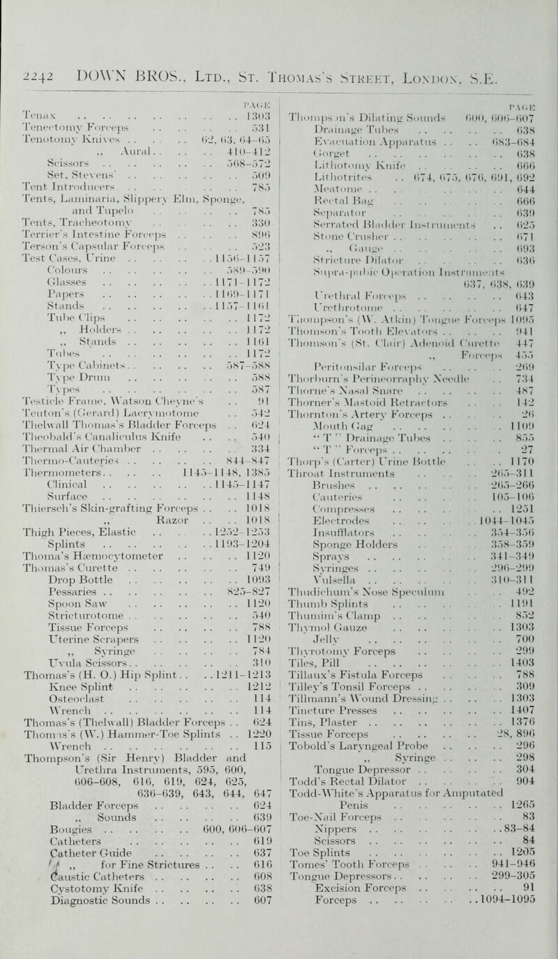 PAGE Tenax 1303 Teneetomy Forceps 531 Tenotomy Knives 02, 03. 04-0.5 „ Aural 410-412 Scissors Set. Stevens' Tent Introducers Tents, Laminaria, Slippei and Tupelo Tents, Tracheotomy Terrier's Intestine Force] Person’s Capsular Forcep Test Cases, Urine Colours .508- v Elm, Sponge, -.572 ,509 78.5 78.5 330 800 1 1.50- I 1.57 .580 ,500 Glasses 1171 1172 Papers 1100-1171 Stands 1157-1101 Tube Clips 1172 „ Holders 1172 ,, Stands 11(51 Tubes 1172 Type Cabinets. . 587—588 Type Drum . . . 588 Types 587 Testicle Frame, Watson Cheyne s . . 01 Teuton’s (Gerard) Lacrymotome . . .542 Thehvall Thomas’s Bladder Forceps . . 024 Theobald's Canaliculus Knife . . . . .540 ; Thermal Air Chamber 334 Thermo-Cauteries 844-847 Thermometers 114.5-11 48. 1 385 Clinical 114.5-1147 Surface 1148 Thiersch’s Skin-grafting Forceps .. . . 1018 Razor 1018 Thigh Pieces, Elastic 12.52-12.53 Splints 1193-1204 Thoma’s Hsemocytometer 1120 Thomas’s Curette 740 Drop Bottle 1093 Pessaries 825-827 Spoon Saw 1120 Stricturotome 540 Tissue Forceps 788 Uterine Scrapers 1120 „ Syringe 784 Uvula Scissors 310 Thomas’s (H. O.) Hip Splint . . . . 1211-1213 Knee Splint 1212 Osteoclast 114 Wrench 114 Thomas's (Thehvall) Bladder Forceps . . 024 Thomas's (W.) Hammer-Toe Splints . . 1220 Wrench 115 Thompson's (Sir Henry) Bladder and Urethra Instruments, 595, 000, 000-608, 010, 019, 624, 625, 630-639, 643, 044, 047 Bladder Forceps 024 „ Sounds 039 Bougies 600, 600-007 Catheters 019 Catheter Guide 037 ' j ,, for Fine Strictures . . . . 010 Caustic Catheters 008 Cystotomy Knife 038 Diagnostic Sounds 007 PAGE Thumps 111’s Dilating Sounds 000, 000-007 Drainage Tubes 038 Evacuation Apparatus . . .. 083-084 (forget 638 Lithotomy Knife 000 Lithotrites .. 074,075,070, 091,092 Meatome .. . 044 Rectal Bag . 000 Separator 039 Serrated Bladder Instruments .. 025 Stone Crusher 071 ., Gauge . . . 093 Stricture Dilator . 630 Supra-pubie Operation Instruments 037, 038, 039 Urethral Forceps 043 Urethrotome . . . 047 Thompson's (W. Atkin) Tongue Forceps 109.5 Thomson's Tooth Elevators 941 Thomson's (St. Clair) Adenoid Curette 447 ., Forceps 4.55 Peritonsilar Forceps . . . . 209 Thorburn's Perineorraphy Needle . 734 Thorne's Nasal Snare 487 Thorner's Mastoid Retractors . . 142 Thornton's Artery Forceps 2*5 Mouth Gag .1109 •• T ” Drainage Tubes 855 “ T ” Forceps . 27 Thorp's (Carter) Urine Bottle .. 1170 Throat Instruments . . 205-311 Brushes 205-266 Cauteries 105-106 Compresses . . 1251 Electrodes . . . . . 1044-1045 Insufflators . . . . 354—350 Sponge Holders 358-359 Sprays 341-349 Syringes 290-299 Vulsella 310-311 Thudiclium’s Nose Speculum . 492 Thumb Splints 1191 Thumim's Clamp 8.52 Thymol Gauze 1303 Jelly 700 Thvrotomv Forceps 299 Tiles, Pill 1403 Tillaux’s Fistula Forceps 788 Tilley's Tonsil Forceps 309 Tilhnann’s Wound Dressing 1303 Tincture Presses 1407 Tins, Plaster 1370 Tissue Forceps 28, 890 Tobold's Laryngeal Probe 290 ,, Syringe 298 Tongue Depressor 304 Todd's Rectal Dilator 904 Todd-White's Apparatus for Amputated Penis 1205 Toe-Nail Forceps . . 83 Nippers 83-84 Scissors 84 Toe Splints . . . . 1205 Tomes’ Tooth Forceps 941-940 Tongue Depressors 299-305 Excision Forceps 91 Forceps 1094—1095