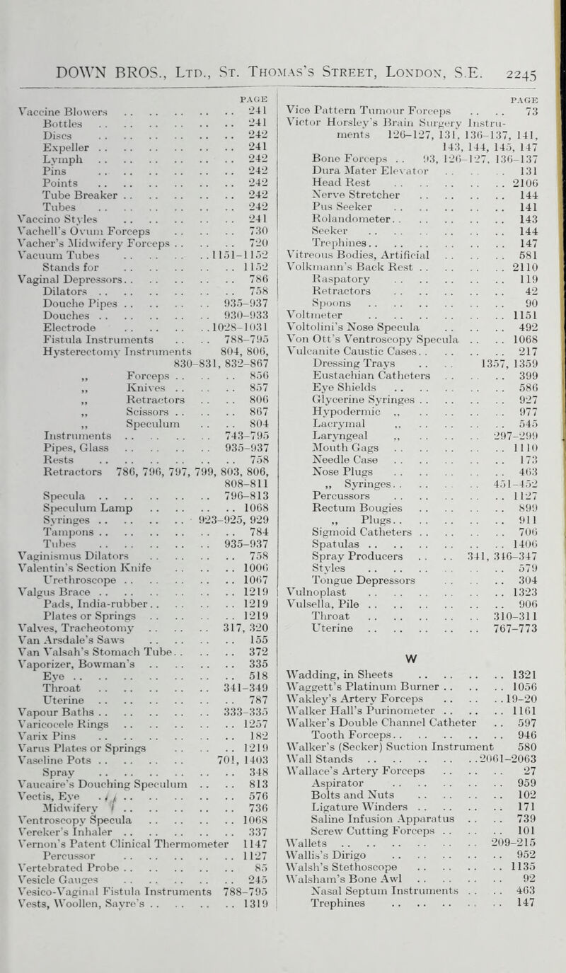 PAGE Vaccine Blowers 241 Bottles -41 Discs 242 Expeller 241 Lymph 242 Pins 242 Points 242 Tube Breaker 242 Tubes 242 Vaccino Styles 241 Vachell’s Ovum Forceps 730 Vacher’s Midwifery Forceps 720 Vacuum Tubes 1151-1152 Stands for 1152 Vaginal Depressors 786 Dilators 758 Douche Pipes 935-937 Douches 930-933 Electrode 1028-1031 Fistula Instruments . . . . 788-795 Hysterectomy Instruments 804, 800, 830-831, 832-867 ,, Forceps 856 ,, Knives 857 „ Retractors . . . . 800 ,, Scissors 807 ,, Speculum . . . . 804 Instruments 743-795 Pipes, Glass 935-937 Rests 758 Retractors 786, 796, 797, 799, 803, 806, 808-811 Specula 796-813 Speculum Lamp 1068 Syringes 923-925, 929 Tampons 784 Tubes 935-937 Vaginismus Dilators 758 Valentin’s Section Knife 1006 Urethroscope 1007 Valgus Brace 1219 Pads, India-rubber 1219 Plates or Springs 1219 Valves, Tracheotomy 317, 320 Van Arsdale’s Saws 155 Van Valsah’s Stomach Tube 372 Vaporizer, Bowman’s 335 Eye 518 Throat 341-349 Uterine 787 Vapour Baths 333-335 Varicocele Rings 1257 Varix Pins 182 Varus Plates or Springs 1219 Vaseline Pots 701, 1403 Spray 348 Vaucaire’s Douching Speculum .. .. 813 Vectis, Eye . t j 576 Midwifery < 736 Ventroscopy Specula 1068 Vereker’s Inhaler 337 Vernon’s Patent Clinical Thermometer 1147 Pereussor 1127 Vertebrated Probe 85 Vesicle Gauges 245 Vesico-Vaginal Fistula Instruments 788-795 Vests, Woollen, Sayre’s 1319 PAGE Vice Pattern Tumour Forceps . . . . 73 Victor Horsley’s Brain Surgery Instru- ment's 126-127, 131, 136-137, 141, 143, 144, 145, 147 Bone Forceps .. 93, 120-127, 136—137 Dura Mater Elevator 131 Head Rest 2100 Nerve Stretcher 144 Pus Seeker 141 Rolandometer 143 Seeker 144 Trephines 147 Vitreous Bodies, Artificial 581 Volkmann’s Back Rest 2110 Raspatory 119 Retractors 42 Spoons 90 Voltmeter 1151 Voltolini’s Nose Specula 492 Von Ott’s Ventroscopy Specula . . . . 1068 Vulcanite Caustic Cases 217 Dressing Trays .. .. 1357,1359 Eustachian Catheters . . .. 399 Eye Shields 586 Glycerine Syringes 927 Hypodermic 977 Lacrymal ,, 545 Laryngeal ,, 297-299 Mouth Gags 1110 Needle Case 173 Nose Plugs 463 ,, Syringes 451-452 Percussors 1127 Rectum Bougies 899 „ Plugs 911 Sigmoid Catheters 706 Spatulas 1406 Spray Producers .. .. 341,340-347 Styles 579 Tongue Depressors 304 Vulnoplast 1323 Vulsella, Pile 900 Throat 310-311 LTterine 767-773 W Wadding, in Sheets 1321 Waggett’s Platinum Burner 1056 Wakley’s Artery Forceps 19-20 Walker Hall’s Purinometer 1161 Walker’s Double Channel Catheter . . 597 Tooth Forceps 946 Walker’s (Seeker) Suction Instrument 580 Wall Stands 2061 -2063 Wallace’s Artery Forceps 27 Aspirator 959 Bolts and Nuts 102 Ligature Winders 171 Saline Infusion Apparatus . . . . 739 Screw Cutting Forceps 101 Wallets 209-215 Wallis’s Dirigo 952 Walsh’s Stethoscope 1135 Walsham’s Bone Awl 92 Nasal Septum Instruments . . . . 403 Trephines 147