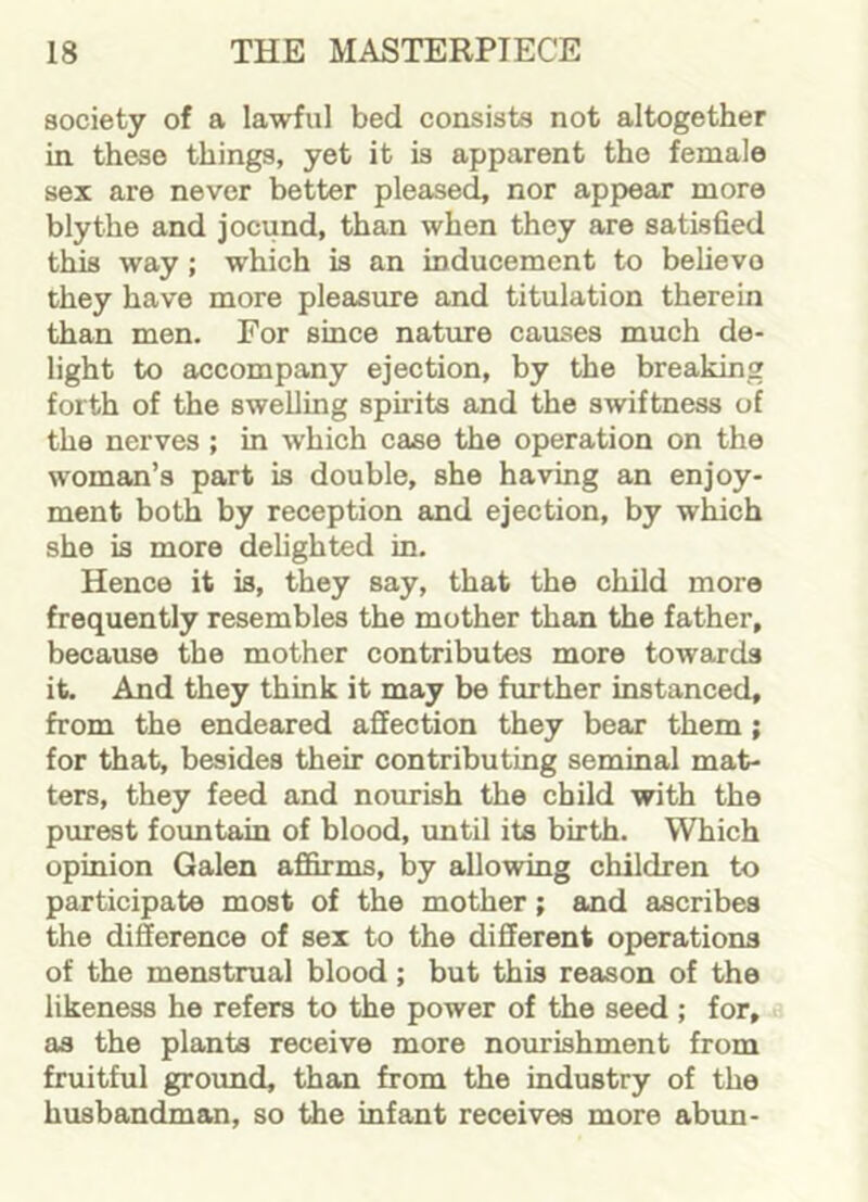 society of a lawful bed consists not altogether in these things, yet it is apparent the female sex are never better pleased, nor appear more blythe and jocund, than when they are satisfied this way; which is an inducement to believe they have more pleasure and titulation therein than men. For since nature causes much de- light to accompany ejection, by the breaking forth of the swelling spirits and the swiftness of the nerves ; in which case the operation on the woman’s part is double, she having an enjoy- ment both by reception and ejection, by which she is more delighted in. Hence it is, they say, that the child more frequently resembles the mother than the father, because the mother contributes more towards it. And they think it may be further instanced, from the endeared affection they bear them ; for that, besides their contributing seminal mat- ters, they feed and nourish the child with the purest fountain of blood, until its birth. Which opinion Galen affirms, by allowing children to participate most of the mother; and ascribes the difference of sex to the different operations of the menstrual blood; but this reason of the likeness he refers to the power of the seed ; for, as the plants receive more nourishment from fruitful ground, than from the industry of the husbandman, so the infant receives more abun-