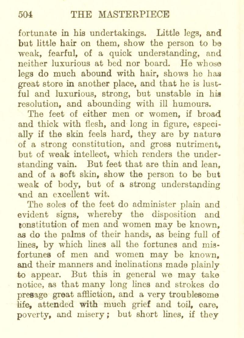 fortunate in his undertakings. Little legs, and but little hair on them, show the person to bo weak, fearful, of a quick understanding, and neither luxurious at bed nor board. He whose legs do much abound with hair, shows he has great store in another place, and that he is lust- ful and luxurious, strong, but unstable in hia resolution, and abounding with ill humours. The feet of either men or women, if broad and thick with flesh, and long in figure, especi- ally if the skin feels hard, they are by nature of a strong constitution, and gross nutriment, but of weak intellect, which renders the under- standing vain. But feet that are thin and lean, and of a soft skin, show the person to be but weak of body, but of a strong understanding and an excellent wit. The soles of the feet do administer plain and evident signs, whereby the disposition and tonstitution of men and women may be known, as do the palms of their hands, as being full of lines, by which lines all the fortunes and mis- fortunes of men and women may be known, and their manners and inclinations made plainly to appear. But this in general we may take notice, as that many long lines and strokes do presage great affliction, and a very troublesome life, attended with much grief and toil, oare, poverty, and misery; but short lines, if they
