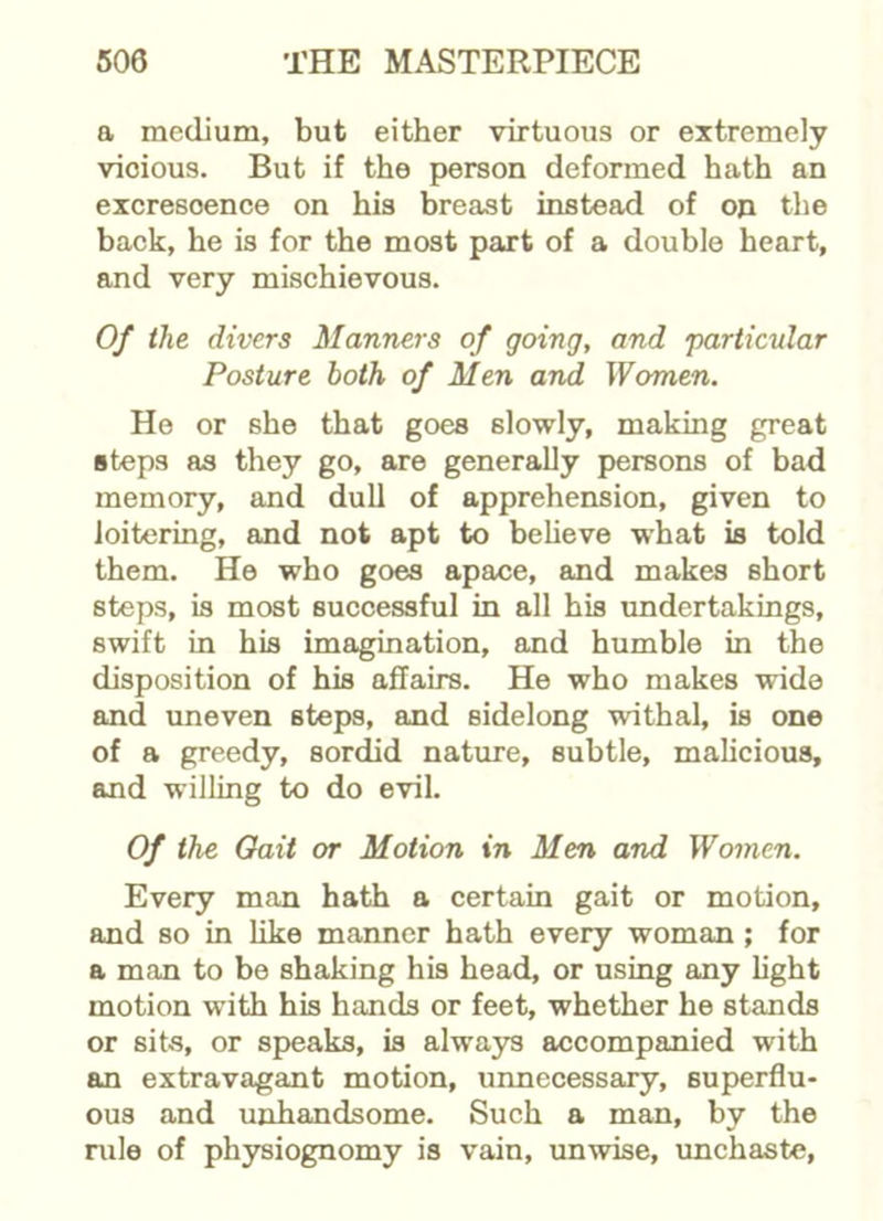 a medium, but either virtuous or extremely vicious. But if the person deformed hath an excrescence on his breast instead of on the back, he is for the most part of a double heart, and very mischievous. Of the divers Manners of going, and particular Posture both of Men and Women. He or she that goes slowly, making great steps as they go, are generally persons of bad memory, and dull of apprehension, given to loitering, and not apt to believe what is told them. He who goes apace, and makes short steps, is most successful in all his undertakings, swift in his imagination, and humble in the disposition of his affairs. He who makes wide and uneven steps, and sidelong withal, is one of a greedy, sordid nature, subtle, malicious, and willing to do evil. Of the Oait or Motion in Men and Women. Every man hath a certain gait or motion, and so in like manner hath every woman ; for a man to be shaking his head, or using any light motion with his hands or feet, whether he stands or sits, or speaks, is always accompanied with an extravagant motion, unnecessary, superflu- ous and unhandsome. Such a man, by the rule of physiognomy is vain, unwise, unchaste,