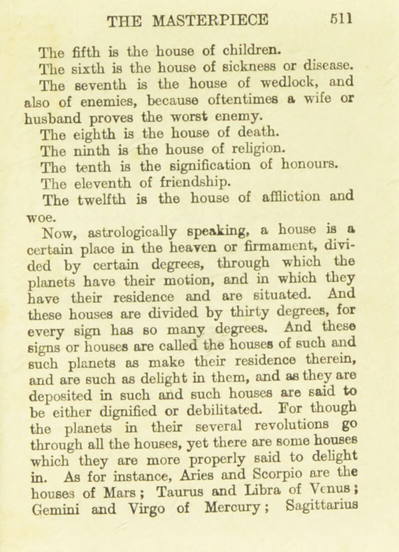 The fifth is the house of children. The sixth is the house of sickness or disease. The seventh is the house of wedlock, and also of enemies, because oftentimes a wife or husband proves the worst enemy. The eighth is the house of death. The ninth is the house of religion. The tenth is the signification of honours. The eleventh of friendship. The twelfth is the house of affliction and woe. Now, astrologically speaking, a house is a certain place in the heaven or firmament, divi- ded by certain degrees, through which the planets have their motion, and in which they have their residence and are situated. And these houses are divided by thirty degrees, for every sign has so many degrees. And these signs or houses are called the houses of such and such planets as make their residence therein, and are such as delight in them, and as they are deposited in such and such houses are 6aid to be either dignified or debilitated. For though the planets in their several revolutions go through all the houses, yet there are some houses which they are more properly said to delight in. As for instance, Aries and Scorpio are tl.e houses of Mars; Taurus and Libra of \cnus; Gemini and Virgo of Mercury; Sagittarius