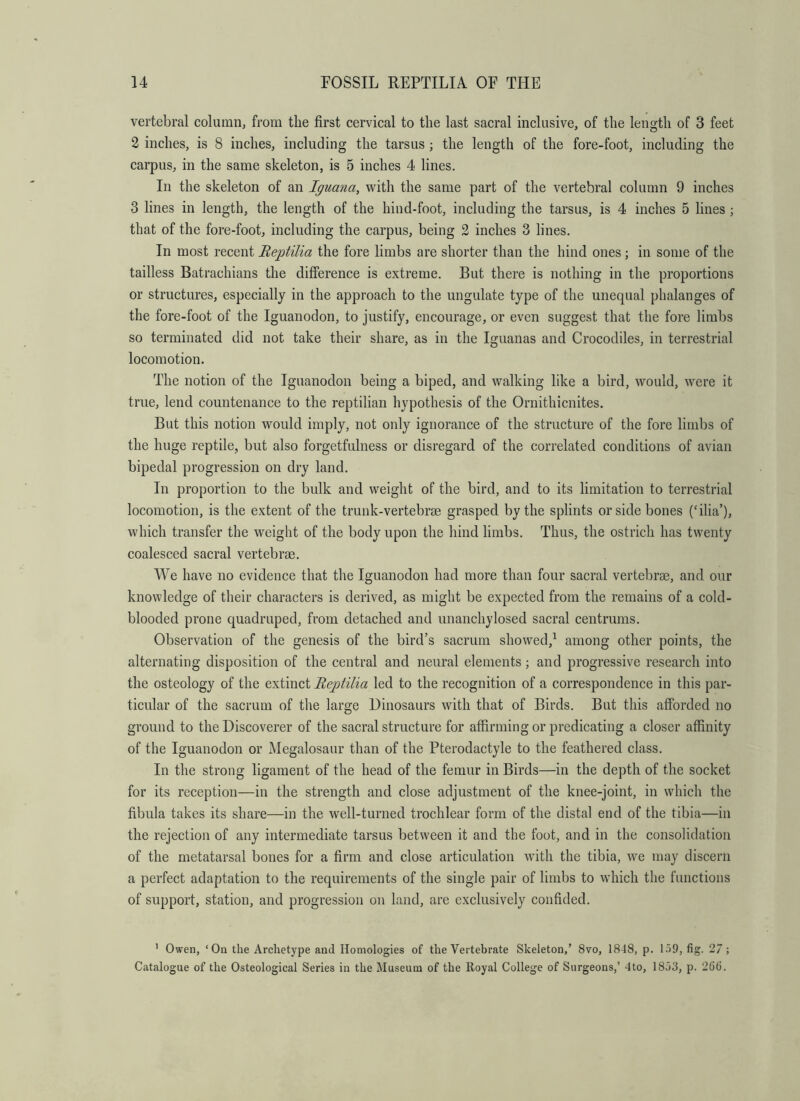 vertebral column^ from the first cervical to the last sacral inclusive, of the length of 3 feet 2 inches, is 8 inches, including the tarsus; the length of the fore-foot, including the carpus, in the same skeleton, is 5 inches 4 lines. In the skeleton of an Iguana, with the same part of the vertebral column 9 inches 3 lines in length, the length of the hind-foot, including the tarsus, is 4 inches 5 lines ; that of the fore-foot, including the carpus, being 2 inches 3 lines. In most recent Reptilia the fore limbs are shorter than the hind ones; in some of the tailless Batrachians the difference is extreme. But there is nothing in the proportions or structures, especially in the approach to the ungulate type of the unequal phalanges of the fore-foot of the Iguanodon, to justify, encourage, or even suggest that the fore limbs so terminated did not take their share, as in the Iguanas and Crocodiles, in terrestrial locomotion. The notion of the Iguanodon being a biped, and walking like a bird, would, were it true, lend countenance to the reptilian hypothesis of the Ornithicnites. But this notion would imply, not only ignorance of the structure of the fore limbs of the huge reptile, but also forgetfulness or disregard of the correlated conditions of avian bipedal progression on dry land. In proportion to the bulk and weight of the bird, and to its limitation to terrestrial locomotion, is the extent of the trunk-vertebrae grasped by the splints or side bones (‘ilia’), which transfer the weight of the body upon the hind limbs. Thus, the ostrich has twenty coalesced sacral vertebrae. We have no evidence that tlie Iguanodon had more than four sacral vertebrae, and our knowledge of their characters is derived, as might be expected from the remains of a cold- blooded prone quadruped, from detached and unanchylosed sacral centrums. Observation of the genesis of the bird’s sacrum showed,^ among other points, the alternating disposition of the central and neural elements; and progressive research into the osteology of the extinct Reptilia led to the recognition of a correspondence in this par- ticular of the sacrum of tlie large Dinosaurs with that of Birds. But this afforded no ground to the Discoverer of the sacral structure for affirming or predicating a closer affinity of the Iguanodon or Megalosaur than of the Pterodactyle to the feathered class. In the strong ligament of the head of the femur in Birds—in the depth of the socket for its reception—in the strength and close adjustment of the knee-joint, in which the fibula takes its share—in the well-turned trochlear form of the distal end of the tibia—in the rejection of any intermediate tarsus between it and the foot, and in the consolidation of the metatarsal bones for a firm and close articulation with the tibia, we may discern a perfect adaptation to the requirements of the single pair of limbs to which the functions of support, station, and progression on land, are exclusively confided. ' Owen, ‘On the Archetype and Homologies of the Vertebrate Skeleton,’ 8vo, 1848, p. 1.59, fig. 27; Catalogue of the Osteological Series in the Museum of the Royal College of Surgeons,’ 4to, 1853, p. 266.