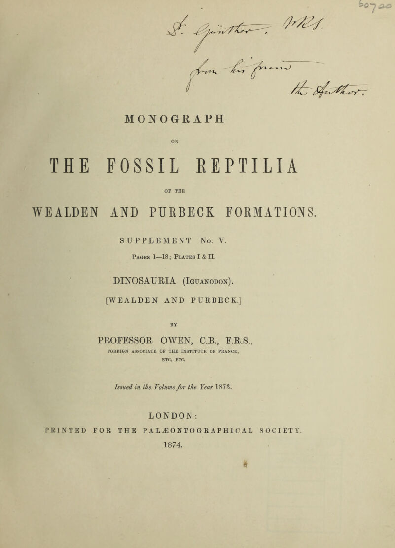 MONOGRAPH THE FOSSIL REPTILIA OP THE WEALDEN AND PURBECK FORMATIONS. SUPPLEMENT No. V. Pages 1—18; Plates I & II. DINOSAURIA (Iguanodon). [WEALDEN AND PURBECK.] BY PROFESSOR OWEN, C.R., F.R.S., FOBEIGN ASSOCIATE OF THE INSTITUTE OF FRANCE, ETC, ETC. Issued in the Volume for the Year 1873. LONDON: PRINTED FOR THE P A 0 N T 0 O R A P HI C A L SOCIETY. 1874.