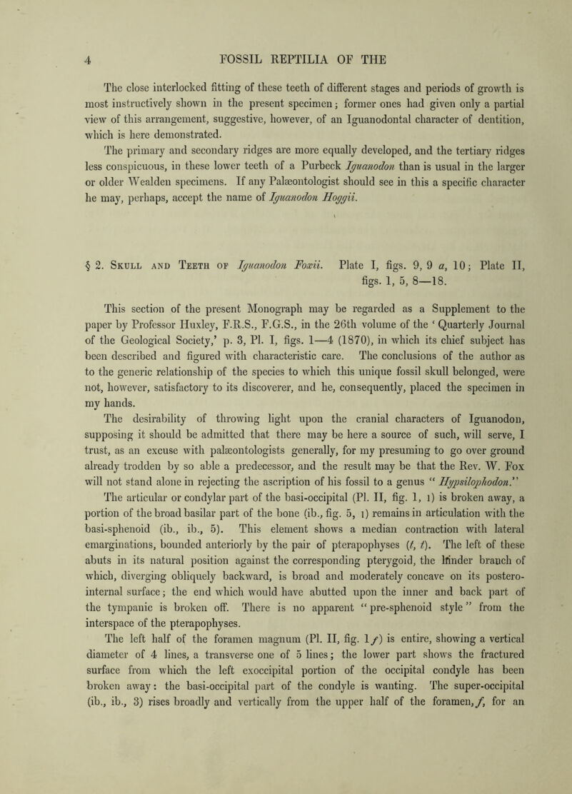 The close interlocked fitting of these teeth of different stages and periods of growth is most instructively shown in the present specimen; former ones had given only a partial view of this arrangement, suggestive, however, of an Iguanodontal character of dentition, which is here demonstrated. The primary and secondary ridges are more equally developed, and the tertiary ridges less conspicuous, in these lower teeth of a Purbeck Iguanodon than is usual in the larger or older Wealden specimens. If any Palaeontologist should see in this a specific character he may, perhaps, accept the name of Igua7iodon Hoggii. § 2. Skull and Teeth of Iguanodon Foxii. Plate I, figs. 9, 9 a, 10; Plate II, figs. I, 5, 8—18. This section of the present Monograph may be regarded as a Supplement to the paper by Professor Huxley, F.R.S., F.G.S., in the 26th volume of the ‘ Quarterly Journal of the Geological Society,’ p. 3, PI. I, figs. I—4 (1870), in which its chief subject has been described and figured with characteristic care. The conclusions of the author as to the generic relationship of the species to which this unique fossil skull belonged, were not, however, satisfactory to its discoverer, and he, consequently, placed the specimen in my hands. The desirability of throwing light upon the cranial characters of Iguanodon, supposing it should be admitted that there may be here a source of such, will serve, I trust, as an excuse with palaeontologists generally, for my presuming to go over ground already trodden by so able a predecessor, and the result may be that the Rev. W. Fox will not stand alone in rejecting the ascription of his fossil to a genus ‘‘ H'giJsilopliodonF The articular or condylar part of the basi-occipital (PI. H, fig. 1, i) is broken away, a portion of the broad basilar part of the bone (ib., fig. 5, i) remains in articulation with the basi-sphenoid (ib., ib., 5). This element shows a median contraction with lateral emarginations, bounded anteriorly by the pair of pterapophyses {t, t). The left of these abuts in its natural position against the corresponding pterygoid, the llinder branch of which, diverging obliquely backward, is broad and moderately concave on its postero- internal surface; the end which would have abutted upon the inner and back part of the tympanic is broken off. There is no apparent “ pre-sphenoid style ” from the interspace of the pterapophyses. The left half of the foramen magnum (PI. H, fig. 1 /) is entire, showing a vertical diameter of 4 lines, a transverse one of 5 lines; the lower part shows the fractured surface from which the left exoccipital portion of the occipital condyle has been broken away: the basi-occipital part of the condyle is wanting. The super-occipital (ib., ib., 3) rises broadly and vertically from the upper half of the foramen,/, for an