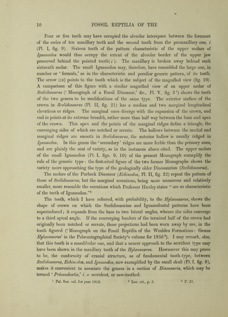 Four or five teeth may have occupied the alveolar interspace between the foremost of the series of ten maxillary teeth and the second tooth from the premaxillary one, i (PI. I, fig. 9). Sixteen teeth of the pattern characteristic of the upper molars of Iguanodon would thus occupy the extent of the alveolar border of the upper jaw preserved behind the pointed tooth(i)- The maxillary is broken away behind such sixteenth vnolar. The small Iguanodon may, therefore, have resembled the large one, in number or ‘ formula,’ as in the characteristic and peculiar generic pattern, of its teeth. The arrow (lo) points to the tooth which is the subject of the magnified view (fig. 10). A comparison of this figure with a similar magnified view of an upper molar of Scelidosaurus (‘ Monograph of a Fossil Dinosaur,’ &c., PI. V, fig. 3 shows the teeth of the two genera to be modifications of the same type. The exterior surface of the crown in Scelidosaurus (PI. II, fig. 21) has a median and two marginal longitudinal elevations or ridges. The marginal ones diverge with the expansion of the crown, and end in points at its extreme breadth, rather more than half way between the base and apex of the crown. This apex and the points of the marginal ridges define a triangle, the converging sides of which are notched or serrate. The hollows between the medial and marginal ridges are smooth in Scelidosaurus, the anterior hollow is usually ridged in Iguanodon. In this genus the ‘secondary’ ridges are more feeble than the primary ones, and are plainly the seat of variety, as in the instances above cited. The upper molars of the small Iguanodon (PI. I, figs. 9, 10) of the present Monograph exemplify the rule of the generic type : the first-cited figure of the two former Monographs shows the variety more approaching the type of the geologically older Dinosaurian [Scelidosaurus). The molars of the Purbeck Dinosaur [Echinodon, PI. II, fig. 22) repeat the pattern of those of Scelidosaurus, but the marginal serrations, being more numerous and relatively smaller, more resemble the serrations which Professor Huxley states “ are so characteristic of the teeth of Iguanodon.”® The tooth, which I have referred, with probability, to the Hglaosaurus, shows the shape of crown on which the Scelidosaurian and Iguanodontal patterns have been superinduced •, it expands from the base to two lateral angles, whence the sides converge to a third apical angle. If the converging borders of the terminal half of the crown had originally been notched or serrate, those projections had been worn away by use, in the tooth figured (‘ Monograph on the Fossil Reptilia of the Wealden Formations: Genus Hglaosaurus' in the Palseontographical Society’s volume for 1856®). I may remark, also, that this tooth is a mandibular one, and that a nearer approach to the serrident type may have been shown in the maxillary teeth of the Hglaosaurus. Howsoever this may prove to be, the conformity of cranial structure, as of fundamental tooth-type, between Scelidosaurus, Echincdon, and Iguanodon, now exemplified by the small skull (PI, I, fig. 9), makes it convenient to associate the genera in a section of Dinosauria, which may be termed ‘ Prionodontia,' i. e. serrident, or saw-toothed. ^ Pal. Soc. vol. for year 1859. ^ Loc. cit., p. 5. 3 P. 21.