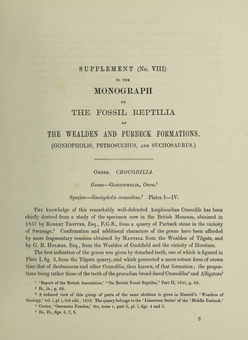 SUPPLEMENT (No. VIII) TO THE MONOGRAPH ON THE FOSSIL BEPTILIA OP THE WEALDEN AND PURBECK FORMATIONS. (GONIOPHOLIS, PETROSUCHUS, and SUCHOSAERUS.) Order. CUOCODILIA. Genus—Goniopholis, Owen} Species—Goniopholis crassidens.2 Plates I—IV. The knowledge of this remarkably well-defended Amphicoelian Crocodile has been chiefly derived from a study of the specimen now in the British Museum, obtained in 1837 by Robert Trotter, Esq., F.G.S., from a quarry of Purbeck stone in the vicinity of Swanage.3 Confirmation and additional characters of the genus have been afforded by more fragmentary remains obtained by Mantell from the Wealden of Tilgate, and by G. B. Holmes, Esq., from the Wealden of Cuckfield and the vicinity of Horsham. The first indication of the genus was given by detached teeth, one of which is figured in Plate I, fig. 3, from the Tilgate quarry, and which presented a more robust form of crown than that of Suchosaurus and other Crocodilia, then known, of that formation ; the propor- tions being rather those of the teeth of the procoelian broad-faced Crocodiles4 and Alligators5 1 ‘ Report of the British Association,’ “On British Fossil Reptiles,” Part II, 1841, p. 69. 2 lb., ib., p. 69. 3 A reduced view of this group of parts of the same skeleton is given in Mantell’s ‘Wonders of Geology,’ vol. i, pi. i, 3rd edit., 1839. The quarry belongs to the ‘ Limestone Series’ of the * Middle Purbeck.’ 4 Cuvier, ‘ Ossemens Fossiles,’ 4to, tome v, part ii, pi. i, figs. 4 and 5. 5 Ib., Ib., figs. 6, 7, 8. 8