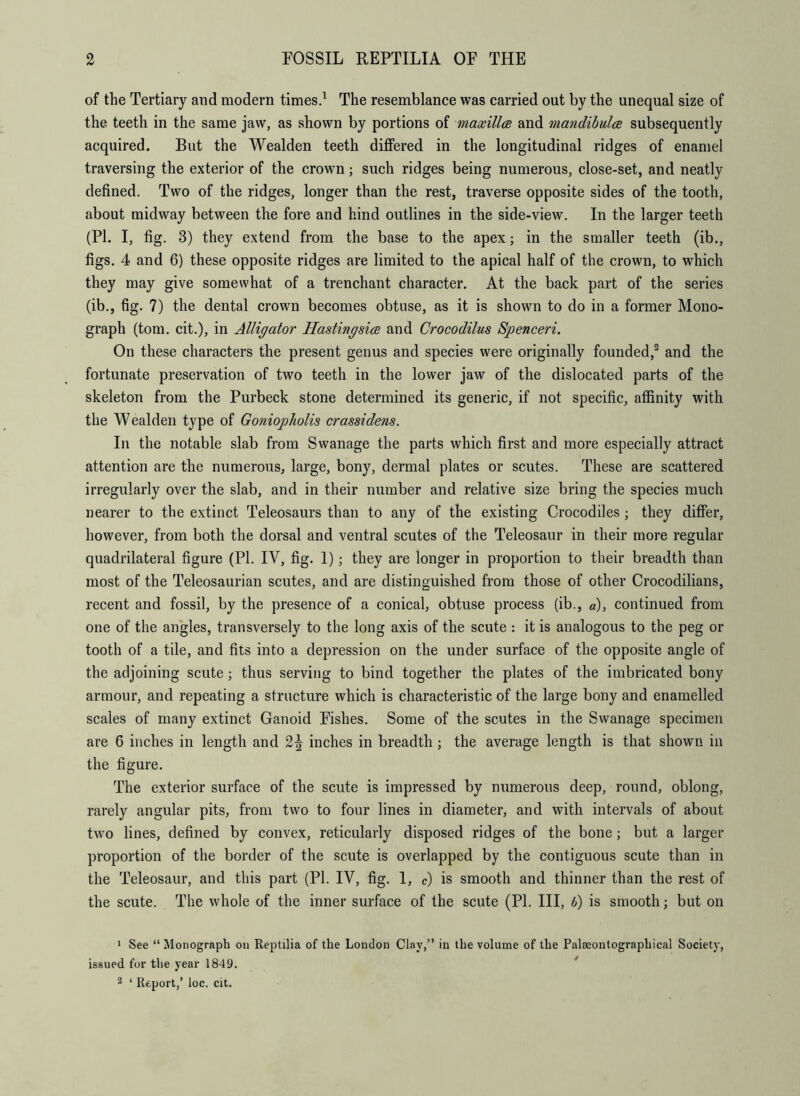 of the Tertiary and modern times.1 The resemblance was carried out by the unequal size of the teeth in the same jaw, as shown by portions of maxilla and mandibulce subsequently acquired. But the Wealden teeth differed in the longitudinal ridges of enamel traversing the exterior of the crown; such ridges being numerous, close-set, and neatly defined. Two of the ridges, longer than the rest, traverse opposite sides of the tooth, about midway between the fore and hind outlines in the side-view. In the larger teeth (PI. I, fig. 3) they extend from the base to the apex; in the smaller teeth (ib., figs. 4 and 6) these opposite ridges are limited to the apical half of the crown, to which they may give somewhat of a trenchant character. At the back part of the series (ib., fig. 7) the dental crown becomes obtuse, as it is shown to do in a former Mono- graph (tom. cit.), in Alligator Hasting sice and Crocodilus Spenceri. On these characters the present genus and species were originally founded,2 and the fortunate preservation of two teeth in the lower jaw of the dislocated parts of the skeleton from the Purbeck stone determined its generic, if not specific, affinity with the Wealden type of Goniopkalis crassidens. In the notable slab from Swanage the parts which first and more especially attract attention are the numerous, large, bony, dermal plates or scutes. These are scattered irregularly over the slab, and in their number and relative size bring the species much nearer to the extinct Teleosaurs than to any of the existing Crocodiles; they differ, however, from both the dorsal and ventral scutes of the Teleosaur in their more regular quadrilateral figure (PI. IV, fig. 1); they are longer in proportion to their breadth than most of the Teleosaurian scutes, and are distinguished from those of other Crocodilians, recent and fossil, by the presence of a conical, obtuse process (ib., d), continued from one of the angles, transversely to the long axis of the scute : it is analogous to the peg or tooth of a tile, and fits into a depression on the under surface of the opposite angle of the adjoining scute; thus serving to bind together the plates of the imbricated bony armour, and repeating a structure which is characteristic of the large bony and enamelled scales of many extinct Ganoid Fishes. Some of the scutes in the Swanage specimen are 6 inches in length and 2^ inches in breadth; the average length is that shown in the figure. The exterior surface of the scute is impressed by numerous deep, round, oblong, rarely angular pits, from two to four lines in diameter, and with intervals of about two lines, defined by convex, reticularly disposed ridges of the bone; but a larger proportion of the border of the scute is overlapped by the contiguous scute than in the Teleosaur, and this part (PI. IV, fig. 1, c) is smooth and thinner than the rest of the scute. The whole of the inner surface of the scute (PI. Ill, 6) is smooth; but on 1 See “Monograph on Reptilia of the London Clay,” in the volume of the Paleeontograpliical Society, issued for the year 1849. 2 ‘ Report,’ loc. cit.