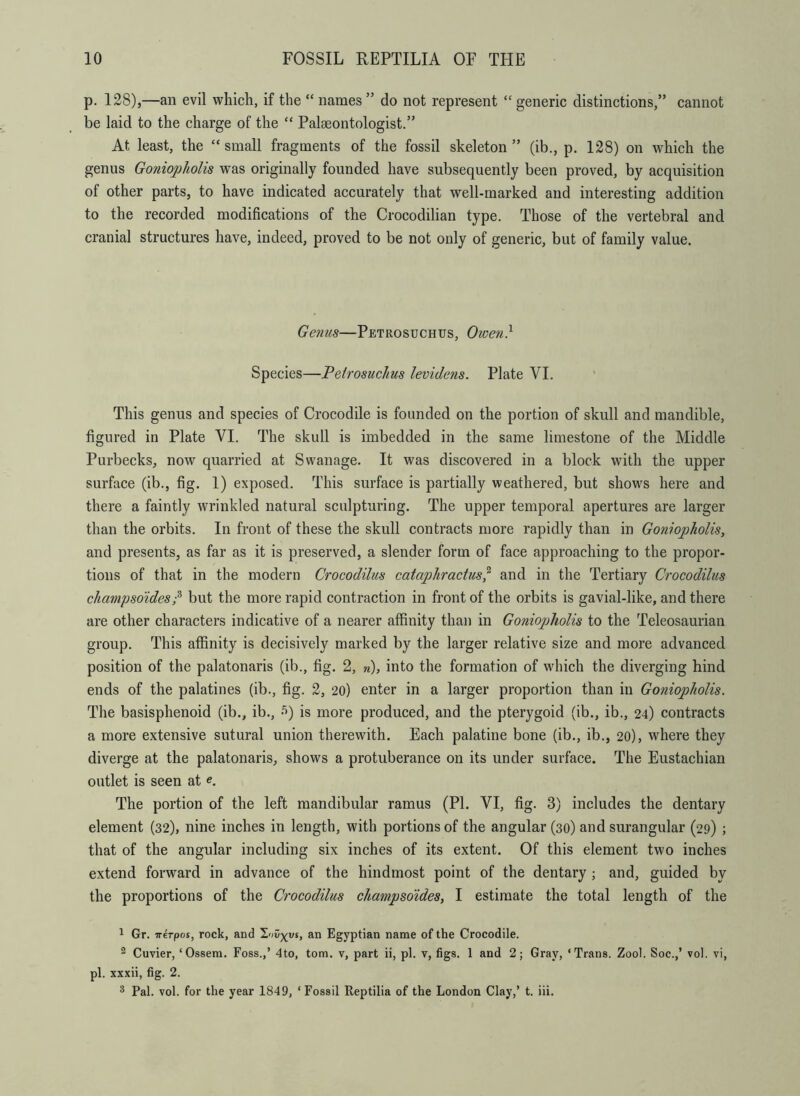 p. 128),—an evil which, if the “ names ” do not represent “ generic distinctions,” cannot be laid to the charge of the “ Pakeontologist.” At least, the “small fragments of the fossil skeleton” (ib., p. 128) on which the genus Goniopholis was originally founded have subsequently been proved, by acquisition of other parts, to have indicated accurately that well-marked and interesting addition to the recorded modifications of the Crocodilian type. Those of the vertebral and cranial structures have, indeed, proved to be not only of generic, but of family value. Genus—Petrosuchus, Owen} Species—Petrosuchus levidens. Plate VI. This genus and species of Crocodile is founded on the portion of skull and mandible, figured in Plate VI. The skull is imbedded in the same limestone of the Middle Purbecks, now quarried at Swanage. It was discovered in a block with the upper surface (ib., fig. 1) exposed. This surface is partially weathered, but shows here and there a faintly wrinkled natural sculpturing. The upper temporal apertures are larger than the orbits. In front of these the skull contracts more rapidly than in Goniopholis, and presents, as far as it is preserved, a slender form of face approaching to the propor- tions of that in the modern Crocodilus cataphractus? and in the Tertiary Crocodilus champsoides/ but the more rapid contraction in front of the orbits is gavial-like, and there are other characters indicative of a nearer affinity than in Goniojjholis to the Teleosaurian group. This affinity is decisively marked by the larger relative size and more advanced position of the palatonaris (ib., fig. 2, n), into the formation of which the diverging hind ends of the palatines (ib., fig. 2, 20) enter in a larger proportion than in Goniopholis. The basisphenoid (ib., ib., 5) is more produced, and the pterygoid (ib., ib., 24) contracts a more extensive sutural union therewith. Each palatine bone (ib., ib., 20), where they diverge at the palatonaris, shows a protuberance on its under surface. The Eustachian outlet is seen at e. The portion of the left mandibular ramus (PI. VI, fig. 3) includes the dentary element (32), nine inches in length, with portions of the angular (30) and surangular (29) ; that of the angular including six inches of its extent. Of this element two inches extend forward in advance of the hindmost point of the dentary ; and, guided by the proportions of the Crocodilus champsoides, I estimate the total length of the 1 Gr. irerpos, rock, and Inv-^v%, an Egyptian name of the Crocodile. 2 Cuvier, ‘Ossem. Foss.,’ 4to, tom. v, part ii, pi. v, figs. 1 and 2; Gray, ‘Trans. Zool. Soc.,’ vol. vi, pi. xxxii, fig. 2. 3 Pal. vol. for the year 1849, ‘ Fossil Reptilia of the London Clay,’ t. iii.