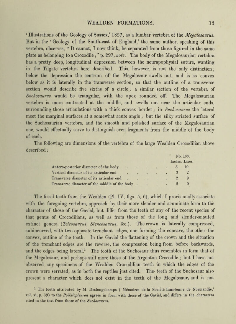 ‘Illustrations of the Geology of Sussex/ 1827, as a lumbar vertebra of the Megalosaurus. But in the ‘ Geology of the South-east of England/ the same author, speaking of this vertebra, observes, “ It cannot, I now think, be separated from those figured in the same plate as belonging to a Crocodile p. 297, note. The body of the Megalosaurian vertebra has a pretty deep, longitudinal depression between the neurapophysial suture, wanting in the Tilgate vertebra here described. This, however, is not the only distinction; below the depression the centrum of the Megalosaur swells out, and is as convex below as it is laterally in the transverse section, so that the outline of a transverse section would describe five sixths of a circle; a similar section of the vertebra of Suchosaurus would be triangular, with the apex rounded off. The Megalosaurian vertebra is more contracted at the middle, and swells out near the articular ends, surrounding those articulations with a thick convex border; in Suchosaurus the lateral meet the marginal surfaces at a somewhat acute angle; but the silky striated surface of the Suchosaurian vertebra, and the smooth and polished surface of the Megalosaurian one, would effectually serve to distinguish even fragments from the middle of the body of each. The following are dimensions of the vertebra of the large Wealden Crocodilian above described: No. 138. Inches. Lines. Antero-posterior diameter of the body ..... 3 10 Vertical diameter of its articular end ..... 3 2 Transverse diameter of its articular end ..... 2 9 Transverse diameter of the middle of the body .... 2 0 The fossil teeth from the Wealden (PL IV, figs. 5, 6), which I provisionally associate with the foregoing vertebra, approach by their more slender and acuminate form to the character of those of the Gavial, but differ from the teeth of any of the recent species of that genus of Crocodilians, as well as from those of the long and slender-snouted extinct genera (Teleosaurus, Steneosaurus, &c.). The crown is laterally compressed, subincurved, with two opposite trenchant edges, one forming the concave, the other the convex, outline of the tooth. In the Gavial the flattening of the crown and the situation of the trenchant edges are the reverse, the compression being from before backwards, and the edges being lateral.1 The tooth of the Snchosaur thus resembles in form that of the Megalosaur, and perhaps still more those of the Argenton Crocodile; but I have not observed any specimens of the Wealden Crocodilian teeth in which the edges of the crown were serrated, as in both the reptiles just cited. The- teeth of the Suchosaur also present a character which does not exist in the teeth of the Megalosaur, and is not 1 The tooth attributed by M. Deslongchamps (‘ Memoires de la Societe Linneenne de Normandie,’ vol. vi, p. 39) to the Poikilopleuron agrees in form with those of the Gavial, and differs in the characters cited in the text from those of the Suchosaurus.