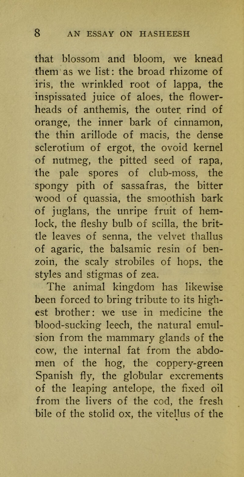 that blossom and bloom, we knead them’as we list: the broad rhizome of iris, the wrinkled root of lappa, the inspissated juice of aloes, the flower- heads of anthemis, the outer rind of orange, the inner bark of cinnamon, the thin arillode of macis, the dense sclerotium of ergot, the ovoid kernel of nutmeg, the pitted seed of rapa, the pale spores of club-moss, the spongy pith of sassafras, the bitter wood of quassia, the smoothish bark of juglans, the unripe fruit of hem- lock, the fleshy bulb of scilla, the brit- tle leaves of senna, the velvet thallus of agaric, the balsamic resin of ben- zoin, the scaly strobiles of hops, the styles and stigmas of zea. The animal kingdom has likewise been forced to bring tribute to its high- est brother: we use in medicine the blood-sucking leech, the natural emul- sion from the mammary glands of the cow, the internal fat from the abdo- men of the hog, the coppery-green Spanish fly, the globular excrements of the leaping antelope, the fixed oil from the livers of the cod, the fresh bile of the stolid ox, the vitellus of the