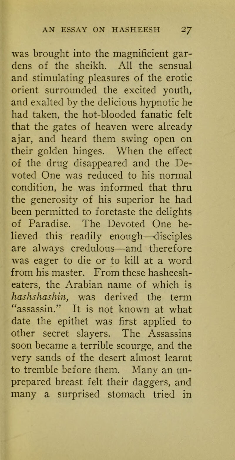 was brought into the magnificient gar- dens of the sheikh. All the sensual and stimulating pleasures of the erotic orient surrounded the excited youth, and exalted by the delicious hypnotic he had taken, the hot-blooded fanatic felt that the gates of heaven were already ajar, and heard them swing open on their golden hinges. When the effect of the drug disappeared and the De- voted One was reduced to his normal condition, he was informed that thru the generosity of his superior he had been permitted to foretaste the delights of Paradise. The Devoted One be- lieved this readily enough—^disciples are always credulous—and therefore was eager to die or to kill at a word from his master. From these hasheesh- eaters, the Arabian name of which is hashshashin, w^as derived the term “assassin.” It is not known at what date the epithet was first applied to other secret slayers. The Assassins soon became a terrible scourge, and the very sands of the desert almost learnt to tremble before them. Many an un- prepared breast felt their daggers, and many a surprised stomach tried in