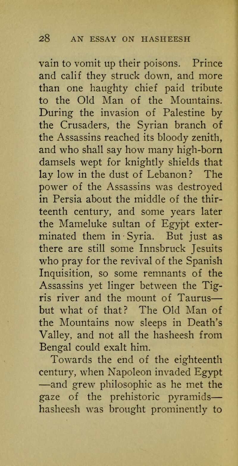 vain to vomit up their poisons. Prince and calif they struck down, and more than one haughty chief paid tribute to the Old Man of the Mountains. During the invasion of Palestine by the Crusaders, the Syrian branch of the Assassins reached its bloody zenith, and who shall say how many high-born damsels wept for knightly shields that lay low in the dust of Lebanon? The power of the Assassins was destroyed in Persia about the middle of the thir- teenth century, and some years later the Mameluke sultan of Egypt exter- minated them in Syria. But just as there are still some Innsbruck Jesuits who pray for the revival of the Spanish Inquisition, so some remnants of the Assassins yet linger between the Tig- ris river and the mount of Taurus— but what of that? The Old Man of the Mountains now sleeps in Death’s Valley, and not all the hasheesh from Bengal could exalt him. Towards the end of the eighteenth century, when Napoleon invaded Egypt —and grew philosophic as he met the gaze of the prehistoric pyramids— hasheesh was brought prominently to