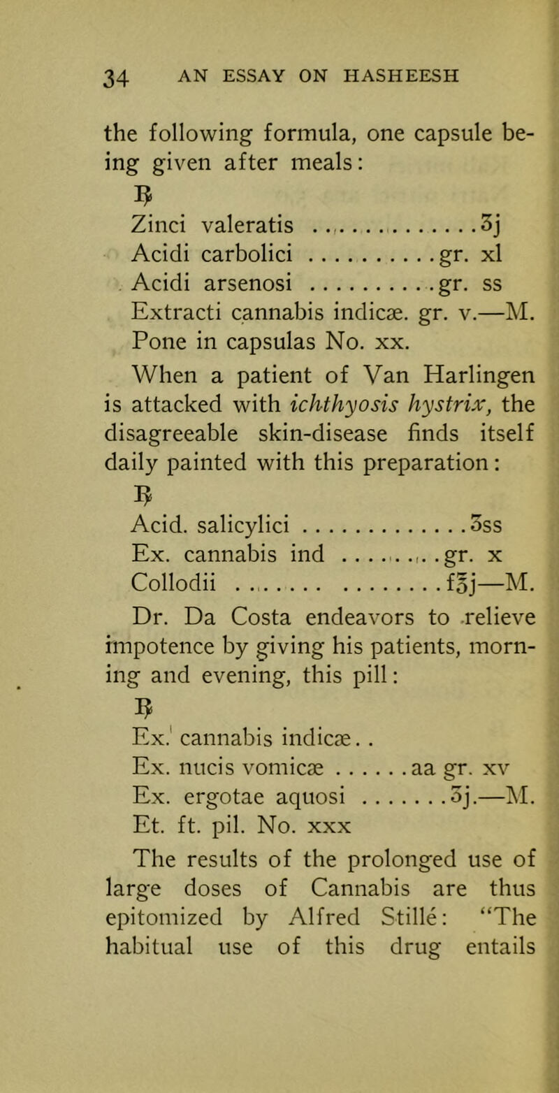 the following formula, one capsule be- ing given after meals: Zinci valeratis 3j Acidi carbolic! gr. xl Acidi arsenosi gr. ss Extract! cannabis indicae. gr. v.—M. Pone in capsulas No. xx. When a patient of Van Harlingen is attacked with ichthyosis hystrix, the disagreeable skin-disease finds itself daily painted with this preparation : Acid, salicylic! 3ss Ex. cannabis ind ......,..gr. x Collodii fBj—M. Dr. Da Costa endeavors to .relieve impotence by giving his patients, morn- ing and evening, this pill: Ex.' cannabis indicae. . Ex. nucis vomicae aa gr. xv Ex. ergotae aquosi 5j.—M. Et. ft. pil. No. XXX The results of the prolonged use of large doses of Cannabis are thus epitomized by Alfred Stille: “The habitual use of this drug entails