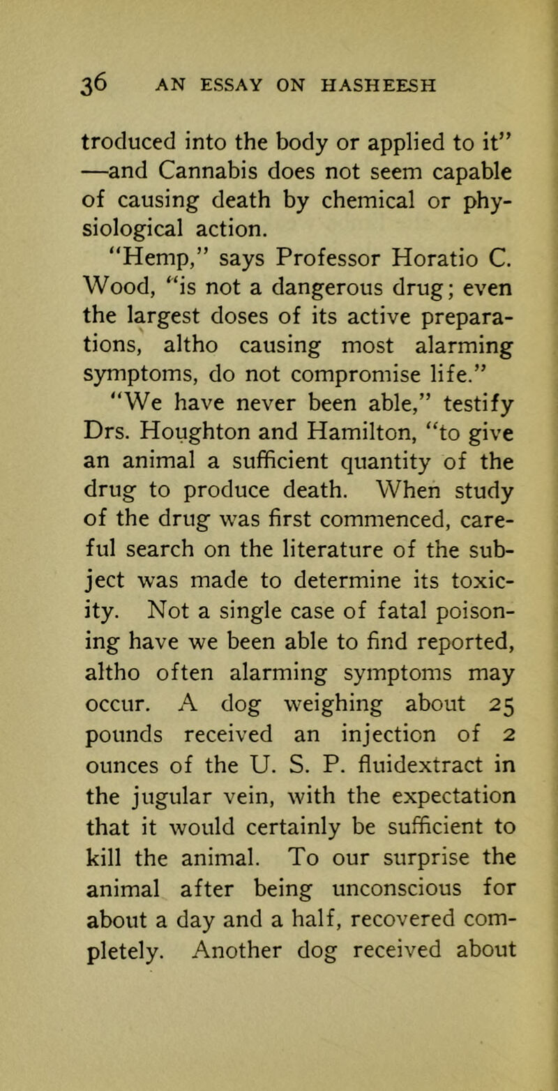 troduced into the body or applied to it” —and Cannabis does not seem capable of causing death by chemical or phy- siological action. “Hemp,” says Professor Horatio C. Wood, “is not a dangerous drug; even the largest doses of its active prepara- tions, altho causing most alarming symptoms, do not compromise life.” “We have never been able,” testify Drs. Houghton and Hamilton, “to give an animal a sufficient quantity of the drug to produce death. When study of the drug was first commenced, care- ful search on the literature of the sub- ject was made to determine its toxic- ity. Not a single case of fatal poison- ing have we been able to find reported, altho often alarming symptoms may occur. A dog weighing about 25 pounds received an injection of 2 ounces of the U. S. P. fluidextract in the jugular vein, with the expectation that it would certainly be sufficient to kill the animal. To our surprise the animal after being unconscious for about a day and a half, recovered com- pletely. Another dog received about