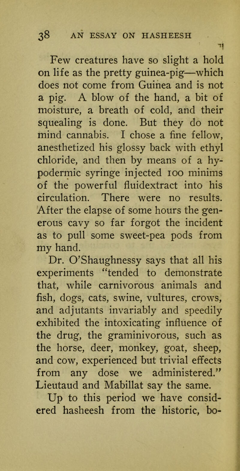 Few creatures have so slight a hold on life as the pretty guinea-pig—which does not come from Guinea and is not a pig. A blow of the hand, a bit of moisture, a breath of cold, and their squealing is done. But they do not mind cannabis. I chose a fine fellow, anesthetized his glossy back with ethyl chloride, and then by means of a hy- podermic syringe injected 100 minims of the powerful fluidextract into his circulation. There were no results. After the elapse of some hours the gen- erous cavy so far forgot the incident as to pull some sweet-pea pods from my hand. Dr. O’Shaughnessy says that all his experiments “tended to demonstrate that, while carnivorous animals and fish, dogs, cats, swine, vultures, crows, and adjutants invariably and speedily exhibited the intoxicating influence of the drug, the graminivorous, such as the horse, deer, monkey, goat, sheep, and cow, experienced but trivial effects from any dose we administered.” Lieutaud and Mabillat say the same. Up to this period we have consid- ered hasheesh from the historic, bo-