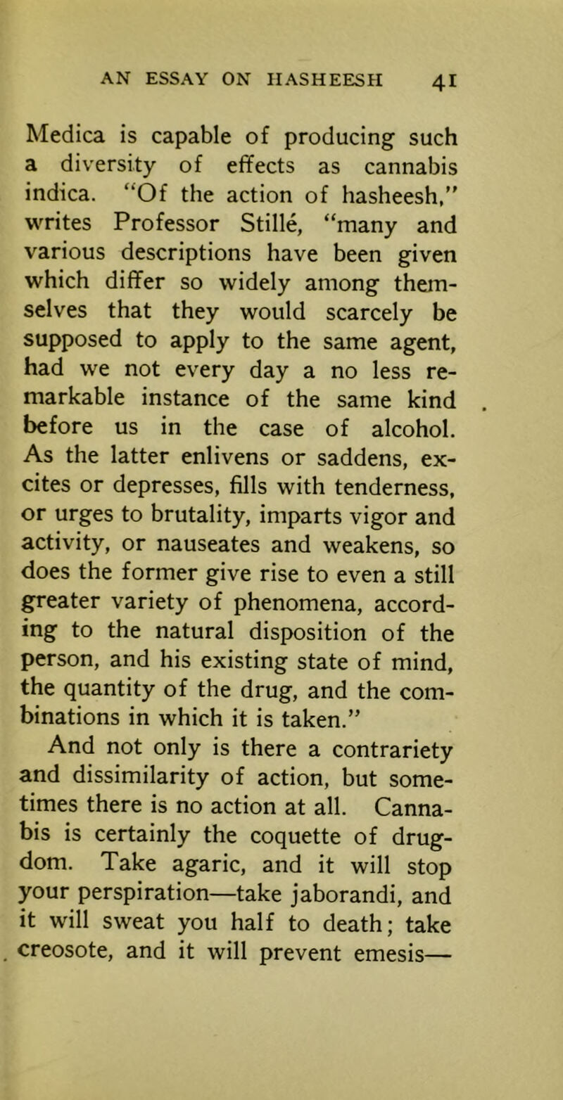 Medica is capable of producing such a diversity of effects as cannabis indica. “Of the action of hasheesh, writes Professor Stille, “many and various descriptions have been given which differ so widely among them- selves that they would scarcely be supposed to apply to the same agent, had we not every day a no less re- markable instance of the same kind before us in the case of alcohol. As the latter enlivens or saddens, ex- cites or depresses, fills with tenderness, or urges to brutality, imparts vigor and activity, or nauseates and weakens, so does the former give rise to even a still greater variety of phenomena, accord- ing to the natural disposition of the person, and his existing state of mind, the quantity of the drug, and the com- binations in which it is taken.” And not only is there a contrariety and dissimilarity of action, but some- times there is no action at all. Canna- bis is certainly the coquette of drug- dom. Take agaric, and it will stop your perspiration—take jaborandi, and it will sweat you half to death; take creosote, and it will prevent emesis—