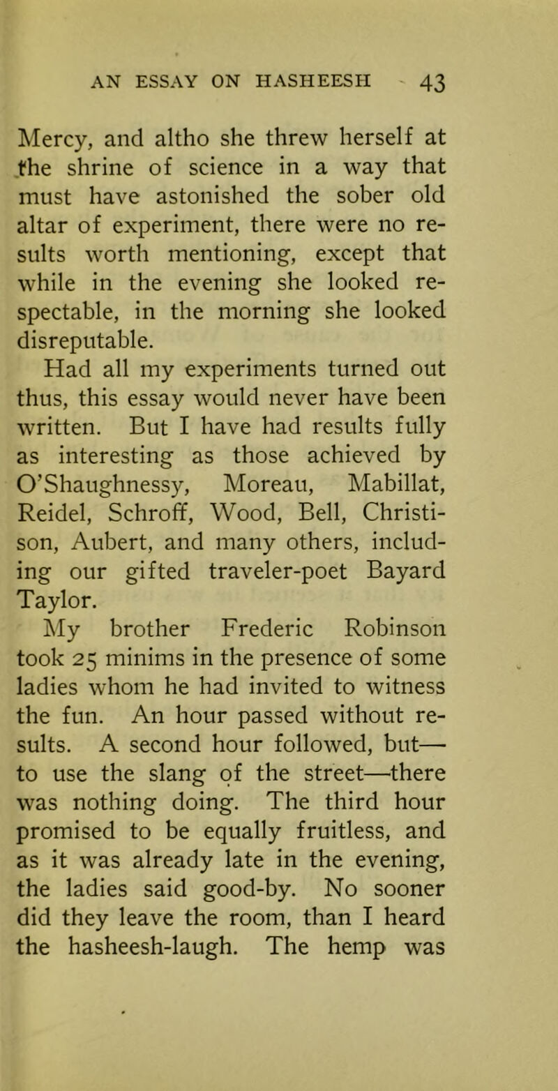 Mercy, and altho she threw herself at .the shrine of science in a way that must have astonished the sober old altar of experiment, there were no re- sults worth mentioning, except that while in the evening she looked re- spectable, in the morning she looked disreputable. Had all my experiments turned out thus, this essay would never have been written. But I have had results fully as interesting as those achieved by O’Shaughnessy, Moreau, Mabillat, Reidel, Schroff, Wood, Bell, Christi- son, Aubert, and many others, includ- ing our gifted traveler-poet Bayard Taylor. !My brother Frederic Robinson took 25 minims in the presence of some ladies whom he had invited to witness the fun. An hour passed without re- sults. A second hour followed, but— to use the slang of the street—there was nothing doing. The third hour promised to be equally fruitless, and as it was already late in the evening, the ladies said good-by. No sooner did they leave the room, than I heard the hasheesh-laugh. The hemp was