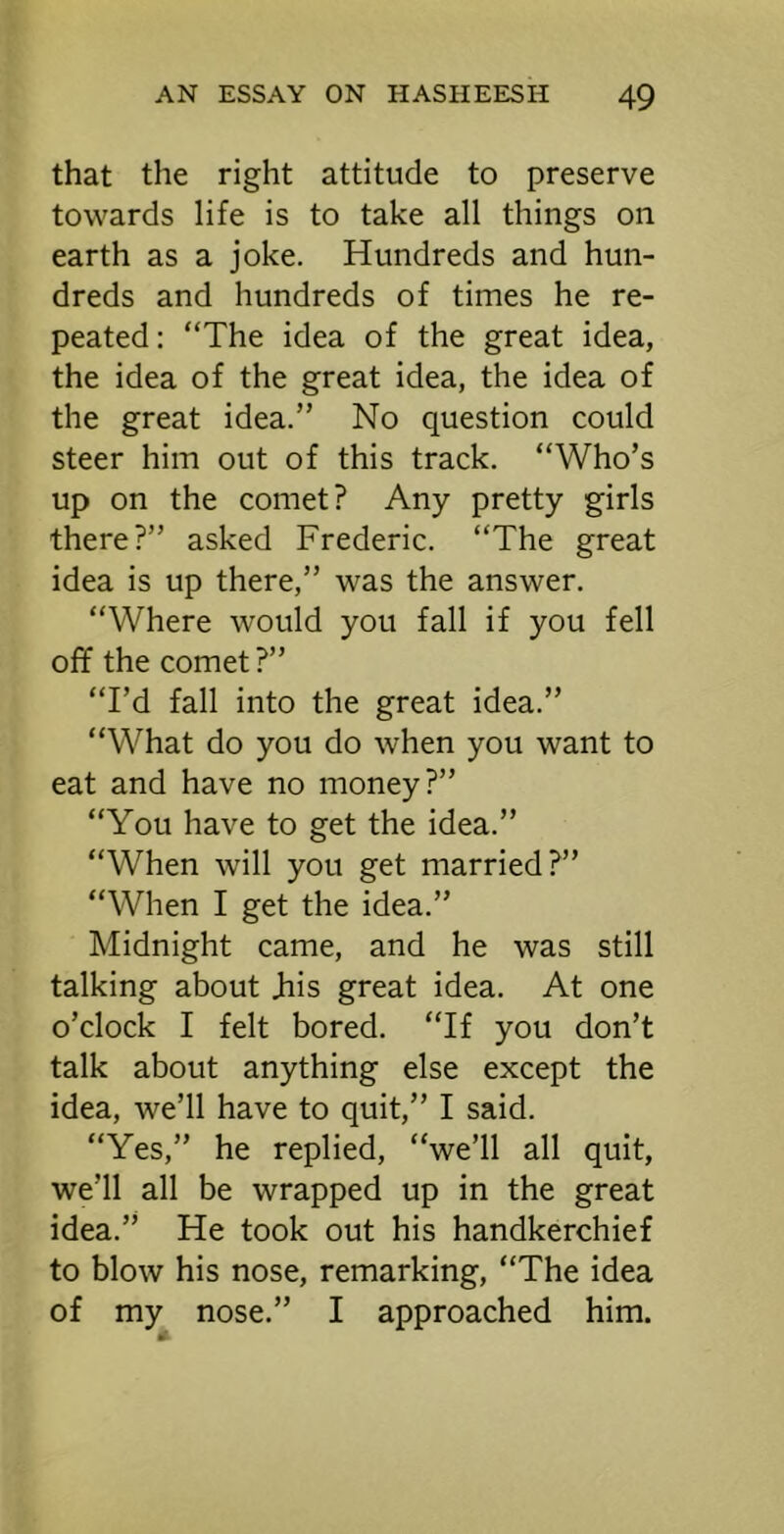 that the right attitude to preserve towards life is to take all things on earth as a joke. Hundreds and hun- dreds and hundreds of times he re- peated : “The idea of the great idea, the idea of the great idea, the idea of the great idea.” No question could steer him out of this track. “Who’s up on the comet? Any pretty girls there?” asked Frederic. “The great idea is up there,” was the answer. “Where would you fall if you fell off the comet ?” “I’d fall into the great idea.” “What do you do when you want to eat and have no money?” “You have to get the idea.” “When will you get married?” “When I get the idea.” Midnight came, and he was still talking about Jhis great idea. At one o’clock I felt bored. “If you don’t talk about anything else except the idea, we’ll have to quit,” I said. “Yes,” he replied, “we’ll all quit, we’ll all be wrapped up in the great idea.” He took out his handkerchief to blow his nose, remarking, “The idea of my nose.” I approached him.