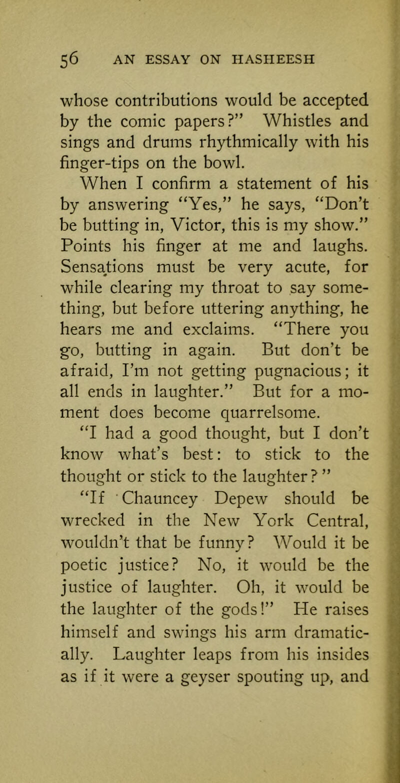 whose contributions would be accepted by the comic papers?” Whistles and sings and drums rhythmically with his finger-tips on the bowl. When I confirm a statement of his by answering “Yes,” he says, “Don’t be butting in, Victor, this is my show.” Points his finger at me and laughs. Sensations must be very acute, for while clearing my throat to say some- thing, but before uttering anything, he hears me and exclaims. “There you go, butting in again. But don’t be afraid. I’m not getting pugnacious; it all ends in laughter.” But for a mo- ment does become quarrelsome. “I had a good thought, but I don’t know what’s best: to stick to the thought or stick to the laughter ? ” “If Chauncey Depew should be wrecked in the New York Central, wouldn’t that be funny? Would it be poetic justice? No, it would be the justice of laughter. Oh, it would be the laughter of the gods!” He raises himself and swings his arm dramatic- ally. Laughter leaps from his insides as if it were a geyser spouting up, and