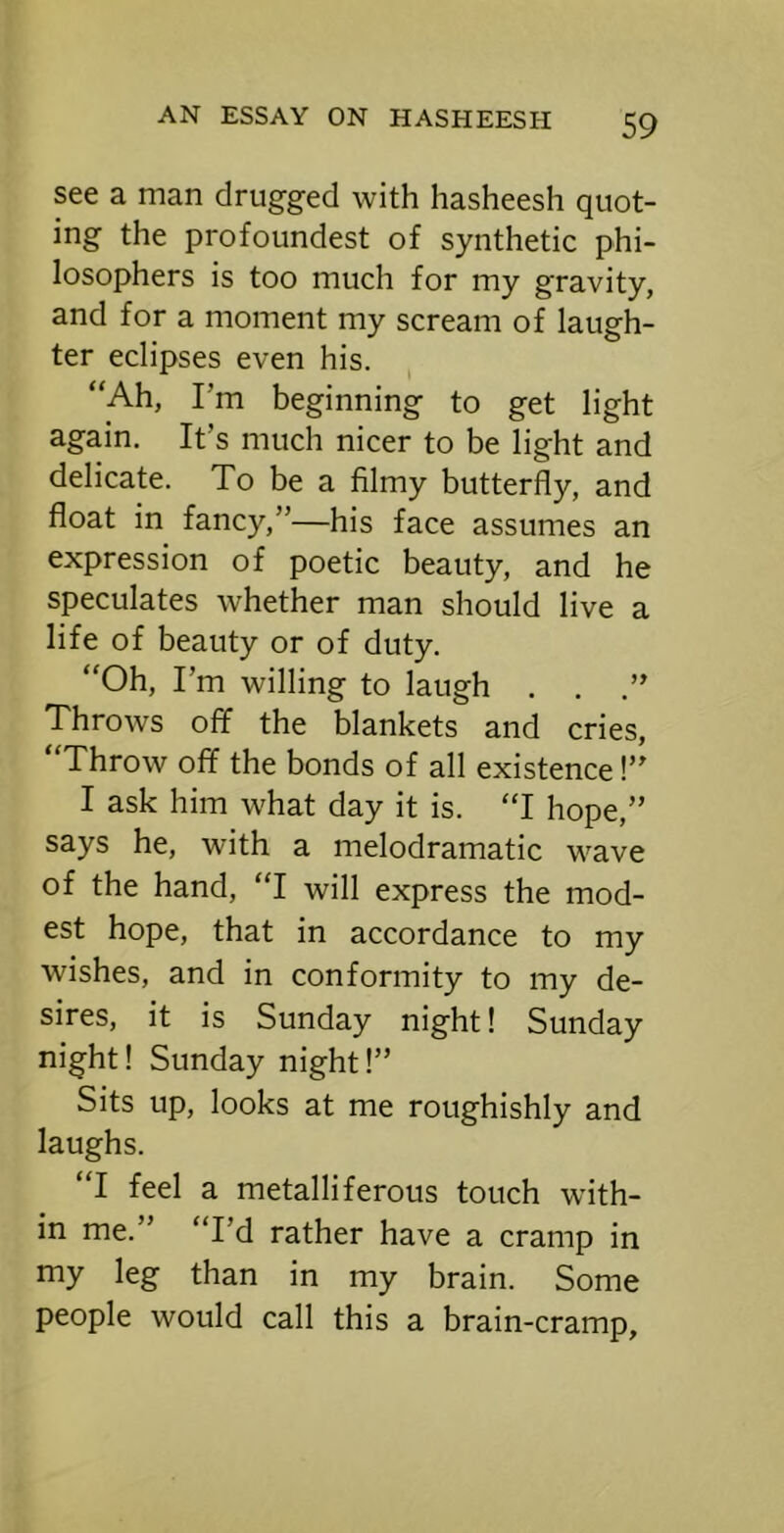 see a man drugged with hasheesh quot- ing the profoundest of synthetic phi- losophers is too much for my gravity, and for a moment my scream of laugh- ter eclipses even his. “Ah, I’m beginning to get light again. It’s much nicer to be light and delicate. To be a filmy butterfly, and float in fancy,”—his face assumes an expression of poetic beauty, and he speculates whether man should live a life of beauty or of duty. “Oh, I’m willing to laugh . . .” Throws off the blankets and cries. Throw off the bonds of all existence!” I ask him what day it is. “I hope,” says he, with a melodramatic wave of the hand, “I will express the mod- est hope, that in accordance to my wishes, and in conformity to my de- sires, it is Sunday night! Sunday night! Sunday night!” Sits up, looks at me roughishly and laughs. “I feel a metalliferous touch with- in me.” “I’d rather have a cramp in my leg than in my brain. Some people would call this a brain-cramp.