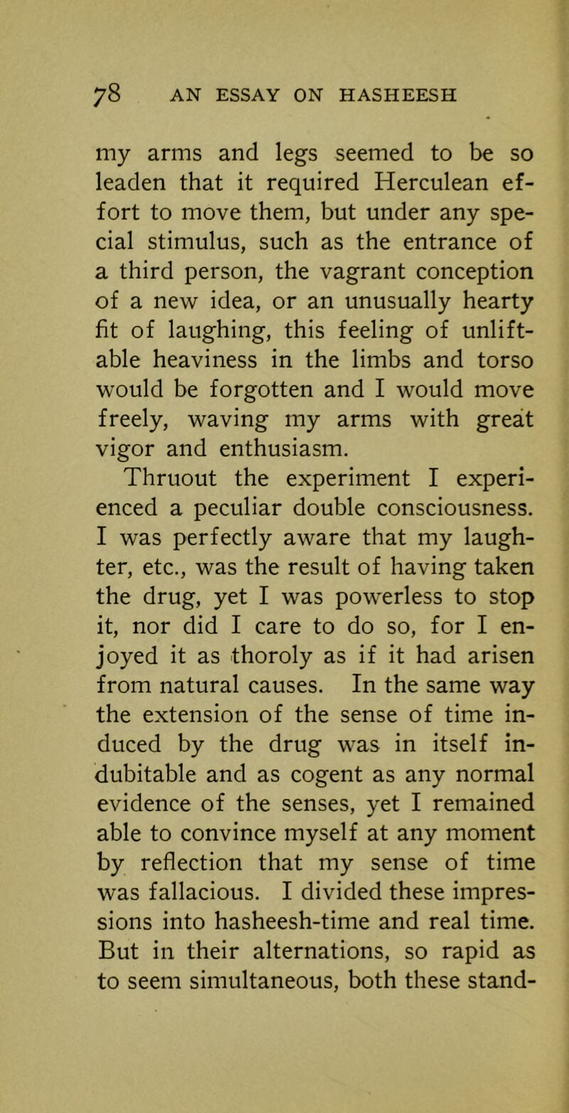 my arms and legs seemed to be so leaden that it required Herculean ef- fort to move them, but under any spe- cial stimulus, such as the entrance of a third person, the vagrant conception of a new idea, or an unusually hearty fit of laughing, this feeling of unlift- able heaviness in the limbs and torso would be forgotten and I would move freely, waving my arms with great vigor and enthusiasm. Thruout the experiment I experi- enced a peculiar double consciousness. I was perfectly aware that my laugh- ter, etc., was the result of having taken the drug, yet I was powerless to stop it, nor did I care to do so, for I en- joyed it as thoroly as if it had arisen from natural causes. In the same way the extension of the sense of time in- duced by the drug was in itself in- dubitable and as cogent as any normal evidence of the senses, yet I remained able to convince myself at any moment by reflection that my sense of time was fallacious. I divided these impres- sions into hasheesh-time and real time. But in their alternations, so rapid as to seem simultaneous, both these stand-