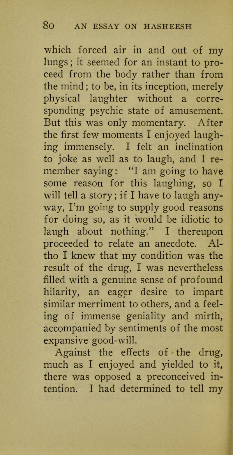 which forced air in and out of my lungs; it seemed for an instant to pro- ceed from the body rather than from the mind; to be, in its inception, merely physical laughter without a corre- sponding psychic state of amusement. But this was only momentary. After the first few moments I enjoyed laugh- ing immensely. I felt an inclination to joke as well as to laugh, and I re- member saying: “I am going to have some reason for this laughing, so I will tell a story; if I have to laugh any- way, I’m going to supply good reasons for doing so, as it would be idiotic to laugh about nothing.” I thereupon proceeded to relate an anecdote. Al- tho I knew that my condition was the result of the drug, I was nevertheless filled with a genuine sense of profound hilarity, an eager desire to impart similar merriment to others, and a feel- ing of immense geniality and mirth, accompanied by sentiments of the most expansive good-will. Against the effects of the drug, much as I enjoyed and yielded to it, there was opposed a preconceived in- tention. I had determined to tell my