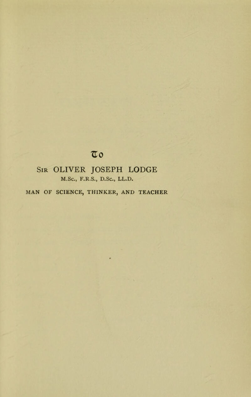 Sir OLIVER JOSEPH LODGE M.Sc., F.R.S., D.Sc., LL.D, MAN OF SCIENCE, THINKER, AND TEACHER