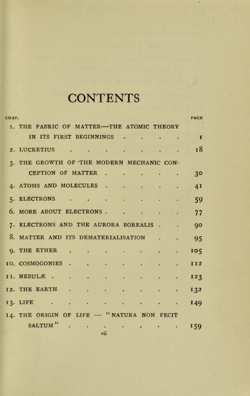 CONTENTS CHAP. PAGE 1. THE FABRIC OF MATTER—THE ATOMIC THEORY IN ITS FIRST BEGINNINGS .... i 2. LUCRETIUS 18 3. THE GROWTH OF ‘THE MODERN MECHANIC CON- CEPTION OF MATTER ..... 30 4. ATOMS AND MOLECULES 41 5. ELECTRONS ....... 59 6. MORE ABOUT ELECTRONS 77 7. ELECTRONS AND THE AURORA BOREALIS . . 90 8. MATTER AND ITS DEMATERIALISATION . . 95 9. THE ETHER 105 10. COSMOGONIES 112 11. NEBULjE ........ 123 12. THE EARTH 132 13. LIFE ........ 149 14. THE ORIGIN OF LIFE — “ NATURA NON FECIT saltum” 159 vii